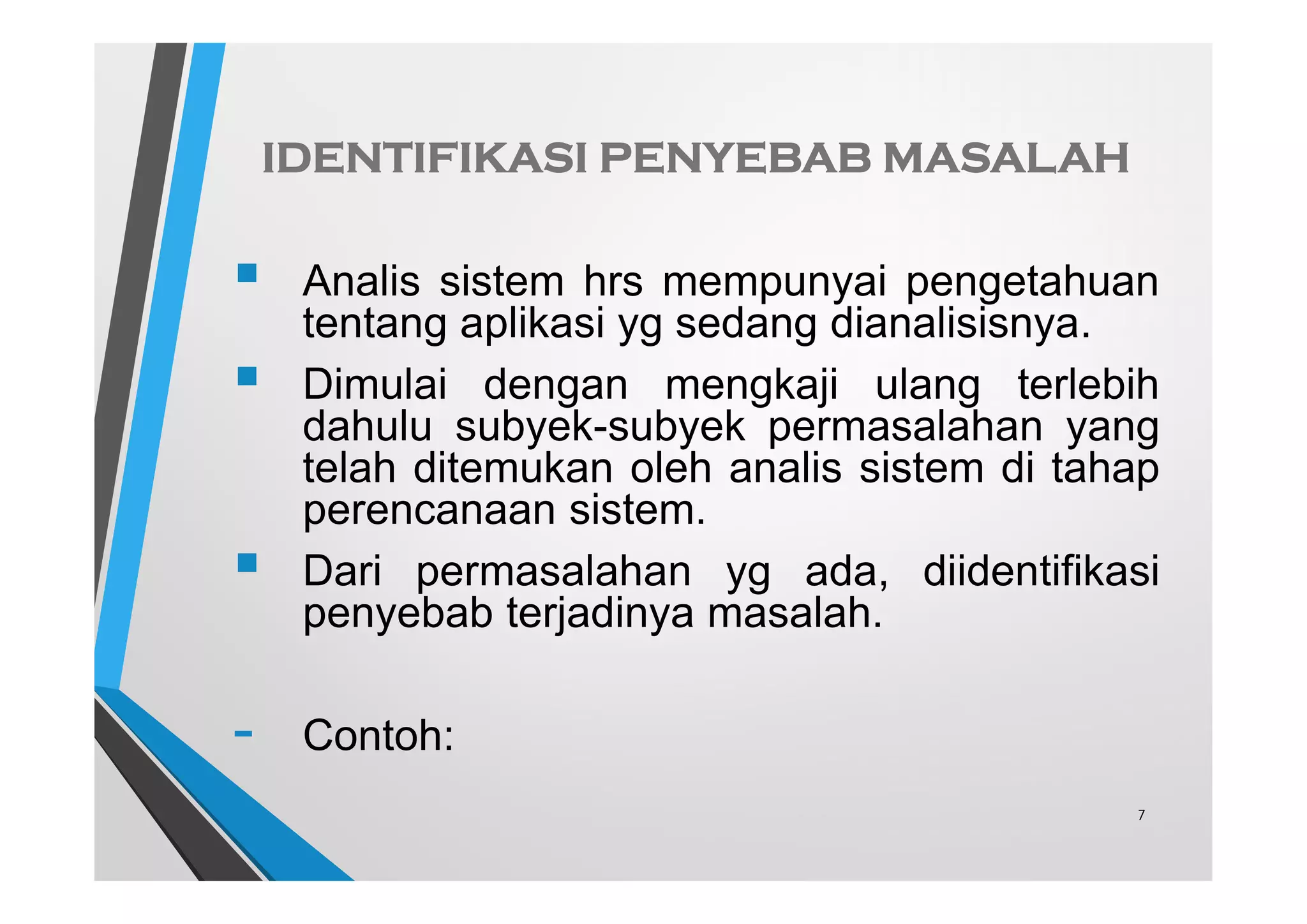IDENTIFIKASI PENYEBAB MASALAH
 Analis sistem hrs mempunyai pengetahuan
tentang aplikasi yg sedang dianalisisnya.
 Dimulai dengan mengkaji ulang terlebih
dahulu subyek-subyek permasalahan yang
telah ditemukan oleh analis sistem di tahap
perencanaan sistem.
 Dari permasalahan yg ada, diidentifikasi
penyebab terjadinya masalah.
- Contoh:
7
 