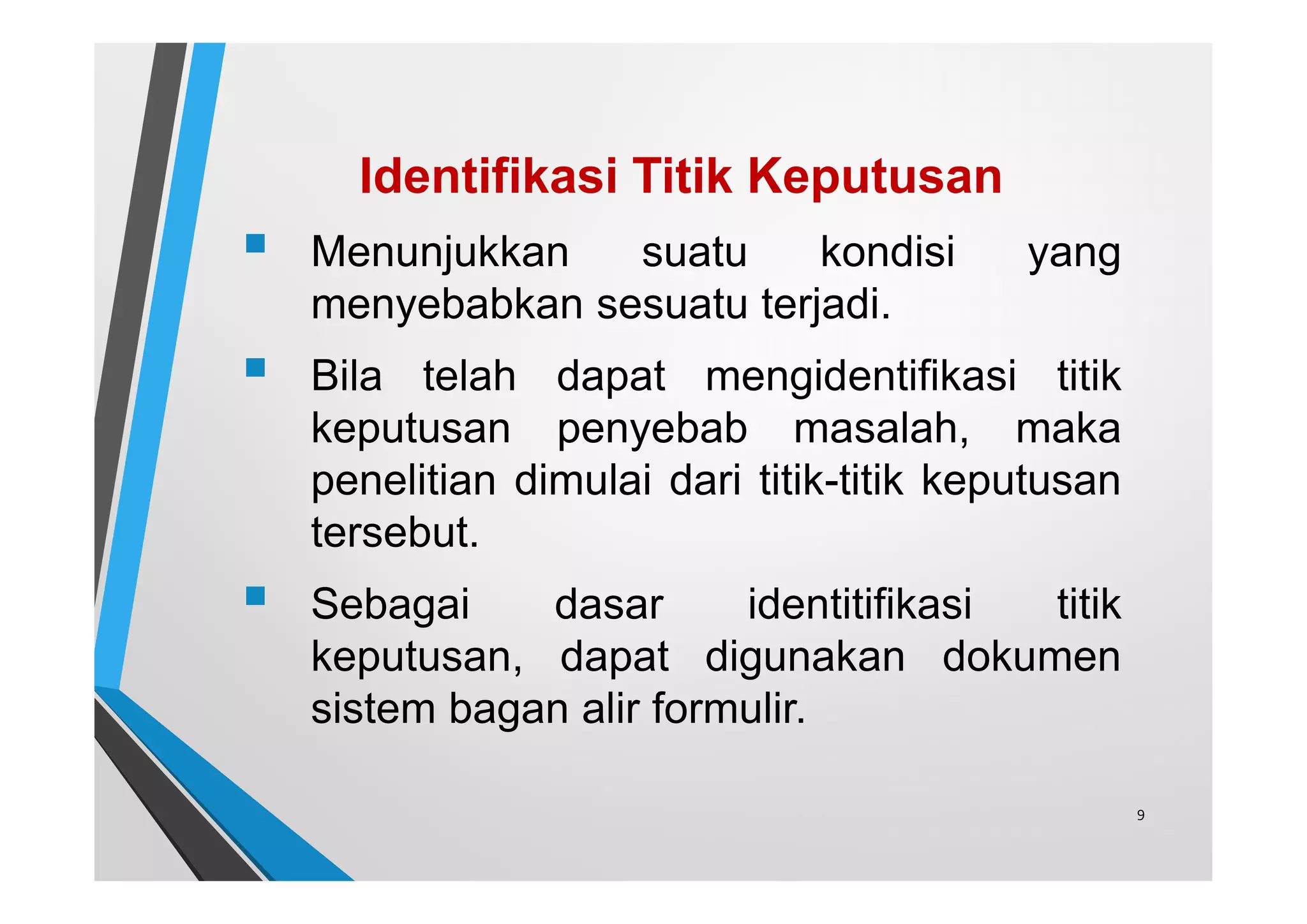 Identifikasi Titik Keputusan
 Menunjukkan suatu kondisi yang
menyebabkan sesuatu terjadi.
 Bila telah dapat mengidentifikasi titik
keputusan penyebab masalah, maka
penelitian dimulai dari titik-titik keputusan
tersebut.
 Sebagai dasar identitifikasi titik
keputusan, dapat digunakan dokumen
sistem bagan alir formulir.
9
 