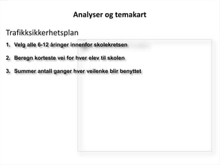 Analyser og temakart
1. Velg alle 6-12 åringer innenfor skolekretsen
2. Beregn korteste vei for hver elev til skolen
3. Summer antall ganger hver veilenke blir benyttet
Trafikksikkerhetsplan
 