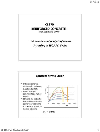 25-Feb-13
CE 370 : Prof. Abdelhamid Charif 1
CE370
REINFORCED CONCRETE-I
Prof. Abdelhamid CHARIF
Ultimate Flexural Analysis of Beams
According to SBC / ACI Codes
Concrete Stress-Strain
2
• Ultimate concrete
strain varies between
0.003 and 0.0045
• Lower strength
concrete has a higher
value .
• SBC and ACI codes fix
the ultimate concrete
compressive strain to
0.003 for all grades of
normal concrete.
003.0cu
 