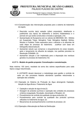 PREFEITURA MUNICIPAL DE SÃO GABRIEL
                            PALÁCIO PLÁCIDO DE CASTRO
                   Secretaria Municipal de Compras, Licitações, Materiais e Serviços.
                                    Seção de Licitações e Contratos




     4.4.4.Caracterização das intervenções propostas para o sistema de tratamento
          de esgoto.

         Descrição sucinta da(s) estação (ções) proposta(s), detalhando e
          justificando o(s) tipo(s) de tratamento a ser(em) implantado(s) e o
          período em que serão construídas e iniciada a operação; (10)
         Apresentação de fluxograma com os valores de DBO/DQO, SS – Sólidos
          em Suspensão Totais, Nitrogênio Total, Nitrogênio Kejdhall, Nitritos,
          Nitratos e Fosfatos Totais esperados para o afluente e os efluentes de
          cada etapa do processo de tratamento. Justificar com base em
          bibliografia relacionada;(5)
         Apresentar estudo que comprove o enquadramento do corpo receptor,
          após o lançamento do efluente da estação, nos padrões previstos na
          Resolução CONAMA. (5)
         Apresentar solução a ser implantada para a disposição dos resíduos
          gerados no processo de tratamento (10)

  4.5. P 5 – Modelo de gestão proposto: Conceituação e caracterização.

Nota máxima: 100 (cem), resultado da soma dos valores especificados para cada
tópico a seguir discriminado..

        A LICITANTE deverá descrever a metodologia para gestão e controle de
        cada um dos processos listados abordando questões relacionadas a
        operação das unidades.

     4.5.1.Operação do Sistema de Produção de Água abrangendo Captação,
          Adução de Água Bruta e Tratamento de Água

         Captação e adução de água bruta;(2)
         Dosagem de produtos químicos e operação das unidades de processos
          unitários (coagulação, floculação, decantação e filtração); (2)
         Procedimentos de controle da qualidade da água produzida; (2)
         Procedimentos para controle da qualidade dos produtos químicos
          utilizados no tratamento da água; (2)
         Mecanismos de acompanhamento e controle do processo. (2)

     4.5.2.Operação e Manutenção da Rede de Distribuição
 