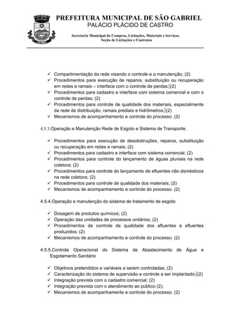 PREFEITURA MUNICIPAL DE SÃO GABRIEL
                        PALÁCIO PLÁCIDO DE CASTRO
               Secretaria Municipal de Compras, Licitações, Materiais e Serviços.
                                Seção de Licitações e Contratos




    Compartimentação da rede visando o controle e a manutenção; (2)
    Procedimentos para execução de reparos, substituição ou recuperação
     em redes e ramais – interface com o controle de perdas; (2)
    Procedimentos para cadastro e interface com sistema comercial e com o
     controle de perdas; (2)
    Procedimentos para controle de qualidade dos materiais, especialmente
     da rede de distribuição, ramais prediais e hidrômetros; (2)
    Mecanismos de acompanhamento e controle do processo. (2)

4.5.3.Operação e Manutenção Rede de Esgoto e Sistema de Transporte.

    Procedimentos para execução de desobstruções, reparos, substituição
     ou recuperação em redes e ramais; (2)
    Procedimentos para cadastro e interface com sistema comercial; (2)
    Procedimentos para controle do lançamento de águas pluviais na rede
     coletora; (2)
    Procedimentos para controle do lançamento de efluentes não domésticos
     na rede coletora; (2)
    Procedimentos para controle de qualidade dos materiais; (2)
    Mecanismos de acompanhamento e controle do processo. (2)

4.5.4.Operação e manutenção do sistema de tratamento de esgoto

    Dosagem de produtos químicos; (2)
    Operação das unidades de processos unitários; (2)
    Procedimentos de controle da qualidade dos afluentes e efluentes
     produzidos; (2)
    Mecanismos de acompanhamento e controle do processo. (2)

4.5.5.Controle Operacional do Sistema de Abastecimento de Água e
     Esgotamento Sanitário

      Objetivos pretendidos e variáveis a serem controladas; (2)
      Caracterização do sistema de supervisão e controle a ser implantado; (2)
      Integração prevista com o cadastro comercial; (2)
      Integração prevista com o atendimento ao público (2);
      Mecanismos de acompanhamento e controle do processo. (2)
 