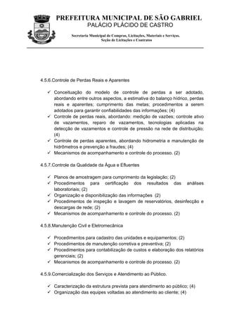 PREFEITURA MUNICIPAL DE SÃO GABRIEL
                       PALÁCIO PLÁCIDO DE CASTRO
              Secretaria Municipal de Compras, Licitações, Materiais e Serviços.
                               Seção de Licitações e Contratos




4.5.6.Controle de Perdas Reais e Aparentes

    Conceituação do modelo de controle de perdas a ser adotado,
     abordando entre outros aspectos, a estimativa do balanço hídrico, perdas
     reais e aparentes; cumprimento das metas; procedimentos a serem
     adotados para garantir confiabilidades das informações; (4)
    Controle de perdas reais, abordando: medição de vazões; controle ativo
     de vazamentos, reparo de vazamentos, tecnologias aplicadas na
     detecção de vazamentos e controle de pressão na rede de distribuição;
     (4)
    Controle de perdas aparentes, abordando hidrometria e manutenção de
     hidrômetros e prevenção a fraudes; (4)
    Mecanismos de acompanhamento e controle do processo. (2)

4.5.7.Controle da Qualidade da Água e Efluentes

    Planos de amostragem para cumprimento da legislação; (2)
    Procedimentos para certificação dos resultados das análises
     laboratoriais; (2)
    Organização e disponibilização das informações (2)
    Procedimentos de inspeção e lavagem de reservatórios, desinfecção e
     descargas de rede; (2)
    Mecanismos de acompanhamento e controle do processo. (2)

4.5.8.Manutenção Civil e Eletromecânica

    Procedimentos para cadastro das unidades e equipamentos; (2)
    Procedimentos de manutenção corretiva e preventiva; (2)
    Procedimentos para contabilização de custos e elaboração dos relatórios
     gerenciais; (2)
    Mecanismos de acompanhamento e controle do processo. (2)

4.5.9.Comercialização dos Serviços e Atendimento ao Público.

    Caracterização da estrutura prevista para atendimento ao público; (4)
    Organização das equipes voltadas ao atendimento ao cliente; (4)
 