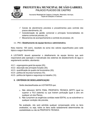 PREFEITURA MUNICIPAL DE SÃO GABRIEL
                               PALÁCIO PLÁCIDO DE CASTRO
                      Secretaria Municipal de Compras, Licitações, Materiais e Serviços.
                                       Seção de Licitações e Contratos




           Canais de atendimento previstos e procedimentos para controle dos
            prazos atendimento; (4)
           Caracterização da gestão comercial e principais funcionalidades do
            sistema comercial previsto; (4)
           Mecanismos de acompanhamento e controle do processo. (4)

   4.6. P 6 – Detalhamento da equipe técnica e administrativa.

Nota máxima: 100 (cem), resultado da soma dos valores especificados para cada
tópico a seguir discriminado.

A LICITANTE deverá apresentar o detalhamento da equipe técnica que será
responsável pela operação e manutenção dos sistemas de abastecimento de água e
esgotamento sanitário, abordando:

4.6.1 - organograma geral da equipe (20);
4.6.2 - descrição das principais funções (30);
4.6.3 - quantificação do quadro de funcionários (30);
4.6.4 - política de recursos humanos (10);
4.6.5 - política de higiene e segurança no trabalho (10).

   5. CRITÉRIOS DE DESCLASSIFICAÇÃO

          Serão desclassificadas as LICITANTES que:

          a. Não obtiverem NOTA FINAL PROPOSTA TÉCNICA (NFPT) igual ou
             superior a 70,0 (setenta) ou que tiverem pontuação igual a zero em
             qualquer um dos Planos;.
          b. Não cumprirem as exigências contidas neste EDITAL ou se subordinem a
             qualquer condição não prevista.

          Na avaliação, não será admitida qualquer compensação entre os itens
          analisados, ou seja, todos os itens serão isoladamente determinantes da
          aceitabilidade ou não da PROPOSTA TÉCNICA.
 