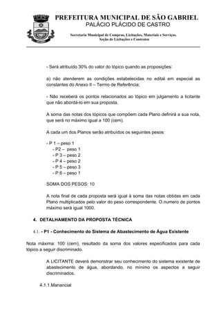 PREFEITURA MUNICIPAL DE SÃO GABRIEL
                            PALÁCIO PLÁCIDO DE CASTRO
                   Secretaria Municipal de Compras, Licitações, Materiais e Serviços.
                                    Seção de Licitações e Contratos




        - Será atribuído 30% do valor do tópico quando as proposições:

        a) não atenderem as condições estabelecidas no edital em especial as
        constantes do Anexo II – Termo de Referência;

        - Não receberá os pontos relacionados ao tópico em julgamento a licitante
        que não abordá-lo em sua proposta.

        A soma das notas dos tópicos que compõem cada Plano definirá a sua nota,
        que será no máximo igual a 100 (cem).

        A cada um dos Planos serão atribuídos os seguintes pesos:

        - P 1 – peso 1
           - P2 – peso 1
           - P 3 – peso 2
           - P 4 – peso 2
           - P 5 – peso 3
           - P 6 – peso 1

        SOMA DOS PESOS: 10

        A nota final de cada proposta será igual à soma das notas obtidas em cada
        Plano multiplicados pelo valor do peso correspondente. O numero de pontos
        máximo será igual 1000.

  4. DETALHAMENTO DA PROPOSTA TÉCNICA

  4.1. - P1 - Conhecimento do Sistema de Abastecimento de Água Existente

Nota máxima: 100 (cem), resultado da soma dos valores especificados para cada
tópico a seguir discriminado.

        A LICITANTE deverá demonstrar seu conhecimento do sistema existente de
        abastecimento de água, abordando, no mínimo os aspectos a seguir
        discriminados.

     4.1.1.Manancial
 