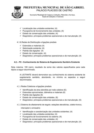 PREFEITURA MUNICIPAL DE SÃO GABRIEL
                             PALÁCIO PLÁCIDO DE CASTRO
                    Secretaria Municipal de Compras, Licitações, Materiais e Serviços.
                                     Seção de Licitações e Contratos




            Localização das unidades existentes; (4)
            Fluxograma de funcionamento das unidades; (4)
            Estado de conservação das unidades; (4)
            Diagnóstico: principais problemas operacionais e de manutenção; (4)
            .

     4.1.6.Redes de Distribuição e ligações prediais
           Extensões e materiais (4)
           Setorização existente; (4)
           Padrão das ligações (4)
           Estado de conservação. (4)
           Diagnóstico: principais problemas operacionais e de manutenção; (4)


  4.2. – P2 - Conhecimento do Sistema de Esgotamento Sanitário Existente

Nota máxima: 100 (cem), resultado da soma dos valores especificados para cada
tópico a seguir discriminado.

        A LICITANTE deverá demonstrar seu conhecimento do sistema existente de
        esgotamento sanitário, abordando, no mínimo os aspectos a seguir
        discriminados.


     4.2.1.Redes Coletoras e ligações prediais
           Identificação da área atendida por rede coletora (6);
           Extensões aproximadas, diâmetros e materiais (6)
           Padrão das ligações (6)
           Estado de conservação das unidades. (6)
           Diagnóstico: principais problemas operacionais e de manutenção; (6)

     4.2.2.Sistema de afastamento de esgoto: estações elevatórias, coletor-tronco,
          interceptor e emissário
           Identificação e caracterização das unidades existentes; (4)
           Localização das unidades existentes; (4)
           Fluxograma de funcionamento do sistema; (4)
           Estado de conservação das unidades; (4)
           Diagnóstico: principais problemas operacionais e de manutenção; (4)
 
