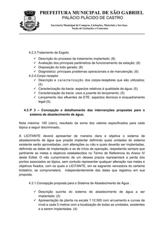 PREFEITURA MUNICIPAL DE SÃO GABRIEL
                               PALÁCIO PLÁCIDO DE CASTRO
                      Secretaria Municipal de Compras, Licitações, Materiais e Serviços.
                                       Seção de Licitações e Contratos




      4.2.3.Tratamento de Esgoto
          Descrição do processo de tratamento implantado; (8)
          Avaliação dos principais parâmetros de funcionamento da estação; (8)
          Disposição do lodo gerado; (8)
          Diagnóstico: principais problemas operacionais e de manutenção; (6)
      4.2.4.Corpo receptor
          Descrição e c a r a c t e ri z a ç ã o dos corpos receptores que são utilizados;
             (5)
          Caracterização da bacia: aspectos relativos à qualidade da água; (5)
          Caracterização da bacia: usos a jusante do lançamento; (5)
          Lançamento dos efluentes da ETE: aspectos técnicos e enquadramento
             legal (5).

   4.3. P 3 – Concepção e detalhamento das intervenções propostas para o
        sistema de abastecimento de água;

Nota máxima: 100 (cem), resultado da soma dos valores especificados para cada
tópico a seguir discriminado..

A LICITANTE deverá apresentar de maneira clara e objetiva o sistema de
abastecimento de água que propõe implantar definindo quais unidades do sistema
existente serão aproveitadas, com alterações ou não e quais deverão ser implantadas,
definindo as datas de implantação e as de início de operação, respeitando sempre que
pertinente as metas e objetivos estabelecidos no Termo de Referencia do Anexo IV
deste Edital. O não cumprimento de um desses prazos representará a perda dos
pontos associados ao tópico, sem contudo representar qualquer alteração nas metas e
objetivos fixados, com os quais a LICITANTE, em se sagrando vencedora do certame
licitatório, se comprometerá, independentemente das datas que registrou em sua
proposta.

      4.3.1.Concepção proposta para o Sistema de Abastecimento de Água .

          Descrição sucinta do sistema de abastecimento de água a ser
           implantado; (2)
          Apresentação de planta na escala 1:12.500 com arruamento e curvas de
           nível a cada 5 metros com a localização de todas as unidades, existentes
           e a serem implantadas. (4)
 