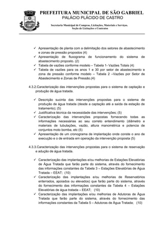 PREFEITURA MUNICIPAL DE SÃO GABRIEL
                       PALÁCIO PLÁCIDO DE CASTRO
              Secretaria Municipal de Compras, Licitações, Materiais e Serviços.
                               Seção de Licitações e Contratos




    Apresentação de planta com a delimitação dos setores de abastecimento
     e zonas de pressão propostos (4)
    Apresentação de fluxograma de funcionamento do sistema de
     abastecimento proposto. (2)
    Tabela de vazões conforme modelo – Tabela 1- Vazões Totais (4)
    Tabela de vazões para os anos 1 e 30 por setor de abastecimento e
     zona de pressão conforme modelo – Tabela 2 –Vazões por Setor de
     Abastecimento e Zonas de Pressão.(4)

4.3.2.Caracterização das intervenções propostas para o sistema de captação e
     produção de água tratada.

    Descrição sucinta das intervenções propostas para o sistema de
     produção de água tratada (desde a captação até a saída da estação de
     tratamento); (5)
    Justificativa técnica da necessidade das intervenções; (5)
    Caracterização das intervenções propostas fornecendo todas as
     informações necessárias ao seu correto entendimento (diâmetro e
     materiais de tubulações, vazão, altura manométrica e potencia de
     conjuntos moto bomba, etc (5)
    Apresentação de um cronograma de implantação onde conste o ano de
     execução e o de entrada em operação da intervenção proposta (5)

4.3.3.Caracterização das intervenções propostas para o sistema de reservação
     e adução de água tratada.

    Caracterização das implantações e/ou melhorias de Estações Elevatórias
     de Água Tratada que farão parte do sistema, através do fornecimento
     das informações constantes da Tabela 3 – Estações Elevatórias de Água
     Tratada – EEAT; (10)
    Caracterização das implantações e/ou melhorias de Reservatórios
     enterrados, apoiados ou elevados) que farão parte do sistema, através
     do fornecimento das informações constantes da Tabela 4 – Estações
     Elevatórias de água tratada – EEAT; (10)
    Caracterização das implantações e/ou melhorias de Adutoras de Água
     Tratada que farão parte do sistema, através do fornecimento das
     informações constantes da Tabela 5 – Adutoras de Água Tratada; (10)
 