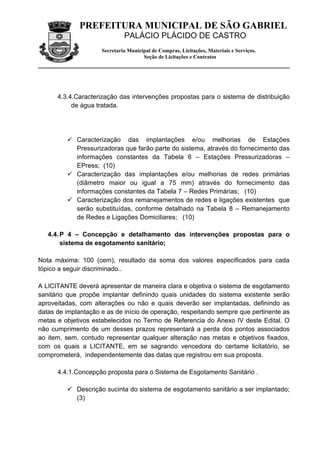 PREFEITURA MUNICIPAL DE SÃO GABRIEL
                              PALÁCIO PLÁCIDO DE CASTRO
                     Secretaria Municipal de Compras, Licitações, Materiais e Serviços.
                                      Seção de Licitações e Contratos




      4.3.4.Caracterização das intervenções propostas para o sistema de distribuição
           de água tratada.




          Caracterização das implantações e/ou melhorias de Estações
           Pressurizadoras que farão parte do sistema, através do fornecimento das
           informações constantes da Tabela 6 – Estações Pressurizadoras –
           EPress; (10)
          Caracterização das implantações e/ou melhorias de redes primárias
           (diâmetro maior ou igual a 75 mm) através do fornecimento das
           informações constantes da Tabela 7 – Redes Primárias; (10)
          Caracterização dos remanejamentos de redes e ligações existentes que
           serão substituídas, conforme detalhado na Tabela 8 – Remanejamento
           de Redes e Ligações Domiciliares; (10)

   4.4. P 4 – Concepção e detalhamento das intervenções propostas para o
        sistema de esgotamento sanitário;

Nota máxima: 100 (cem), resultado da soma dos valores especificados para cada
tópico a seguir discriminado..

A LICITANTE deverá apresentar de maneira clara e objetiva o sistema de esgotamento
sanitário que propõe implantar definindo quais unidades do sistema existente serão
aproveitadas, com alterações ou não e quais deverão ser implantadas, definindo as
datas de implantação e as de início de operação, respeitando sempre que pertinente as
metas e objetivos estabelecidos no Termo de Referencia do Anexo IV deste Edital. O
não cumprimento de um desses prazos representará a perda dos pontos associados
ao item, sem, contudo representar qualquer alteração nas metas e objetivos fixados,
com os quais a LICITANTE, em se sagrando vencedora do certame licitatório, se
comprometerá, independentemente das datas que registrou em sua proposta.

      4.4.1.Concepção proposta para o Sistema de Esgotamento Sanitário .

          Descrição sucinta do sistema de esgotamento sanitário a ser implantado;
           (3)
 