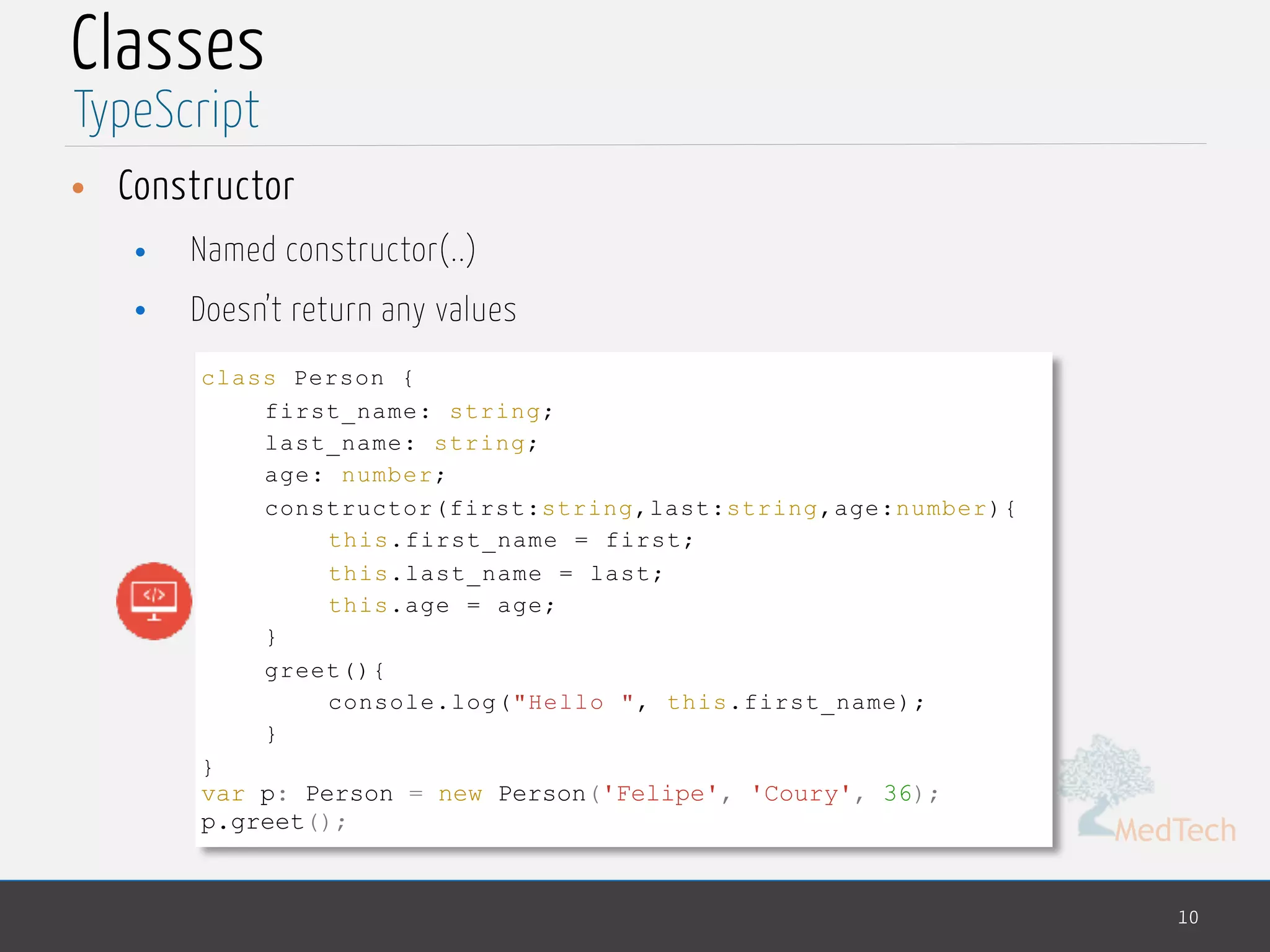 MedTech
Classes
• Constructor
• Named constructor(..)
• Doesn’t return any values
10
TypeScript
class Person {
first_name: string;
last_name: string;
age: number;
constructor(first:string,last:string,age:number){
this.first_name = first;
this.last_name = last;
this.age = age;
}
greet(){
console.log("Hello ", this.first_name);
}
}
var p: Person = new Person('Felipe', 'Coury', 36);
p.greet();
 