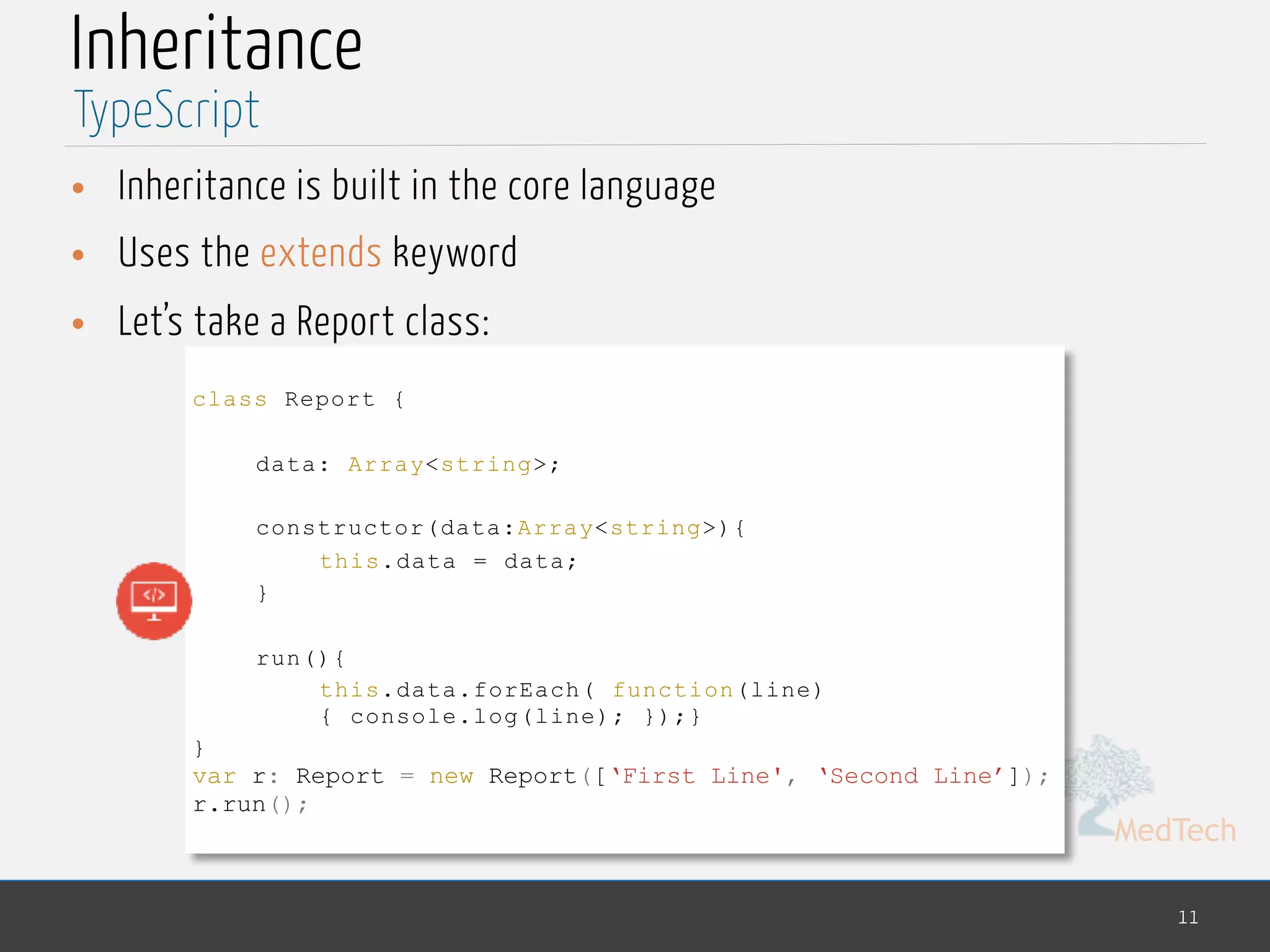 MedTech
Inheritance
• Inheritance is built in the core language
• Uses the extends keyword
• Let’s take a Report class:
11
TypeScript
class Report {
data: Array<string>;
constructor(data:Array<string>){
this.data = data;
}
run(){
this.data.forEach( function(line)
{ console.log(line); });}
}
var r: Report = new Report([‘First Line', ‘Second Line’]);
r.run();
 