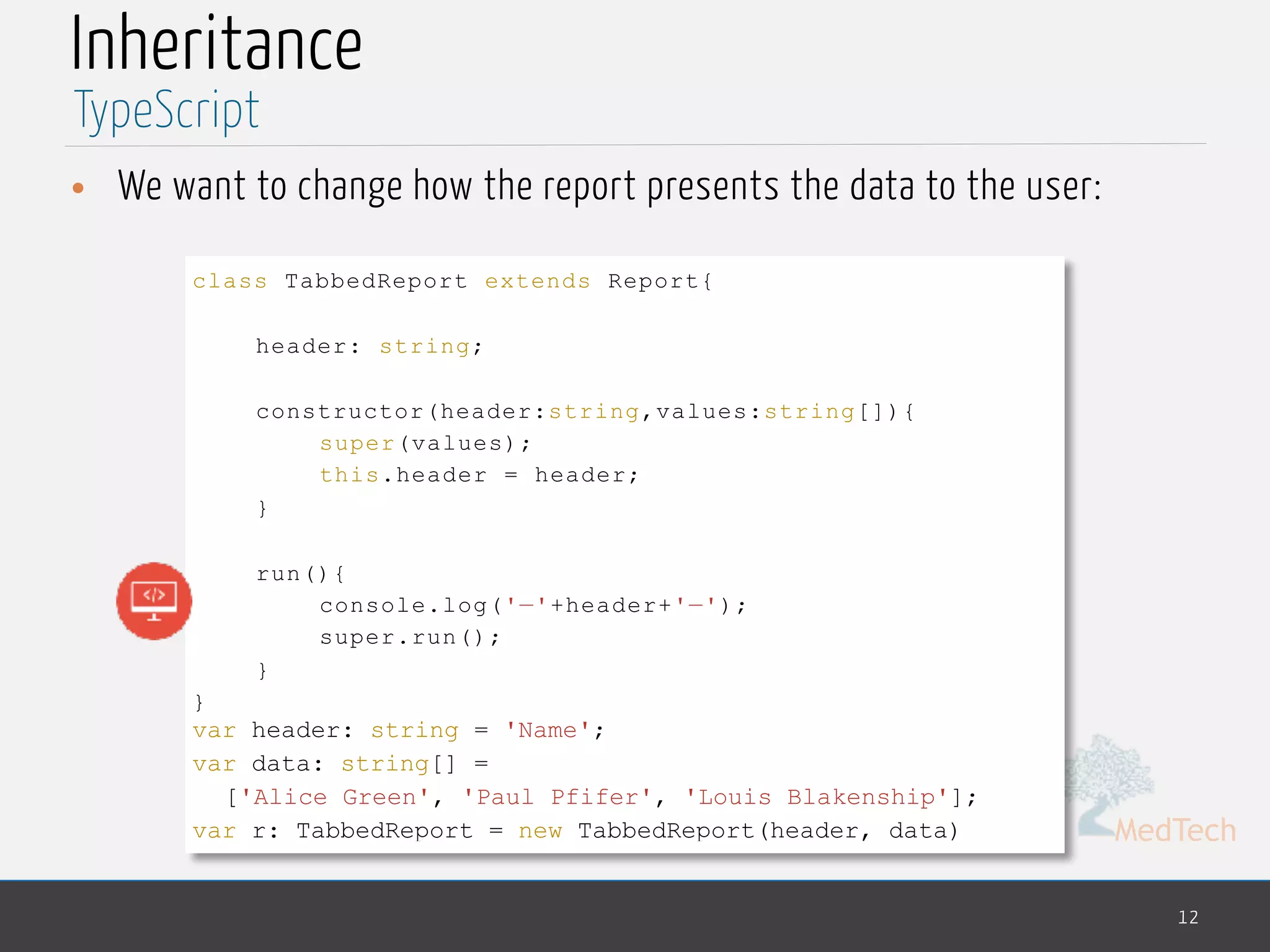MedTech
Inheritance
• We want to change how the report presents the data to the user:
12
TypeScript
class TabbedReport extends Report{
header: string;
constructor(header:string,values:string[]){
super(values);
this.header = header;
}
run(){
console.log('—'+header+'—');
super.run();
}
}
var header: string = 'Name';
var data: string[] =
['Alice Green', 'Paul Pfifer', 'Louis Blakenship'];
var r: TabbedReport = new TabbedReport(header, data)
 