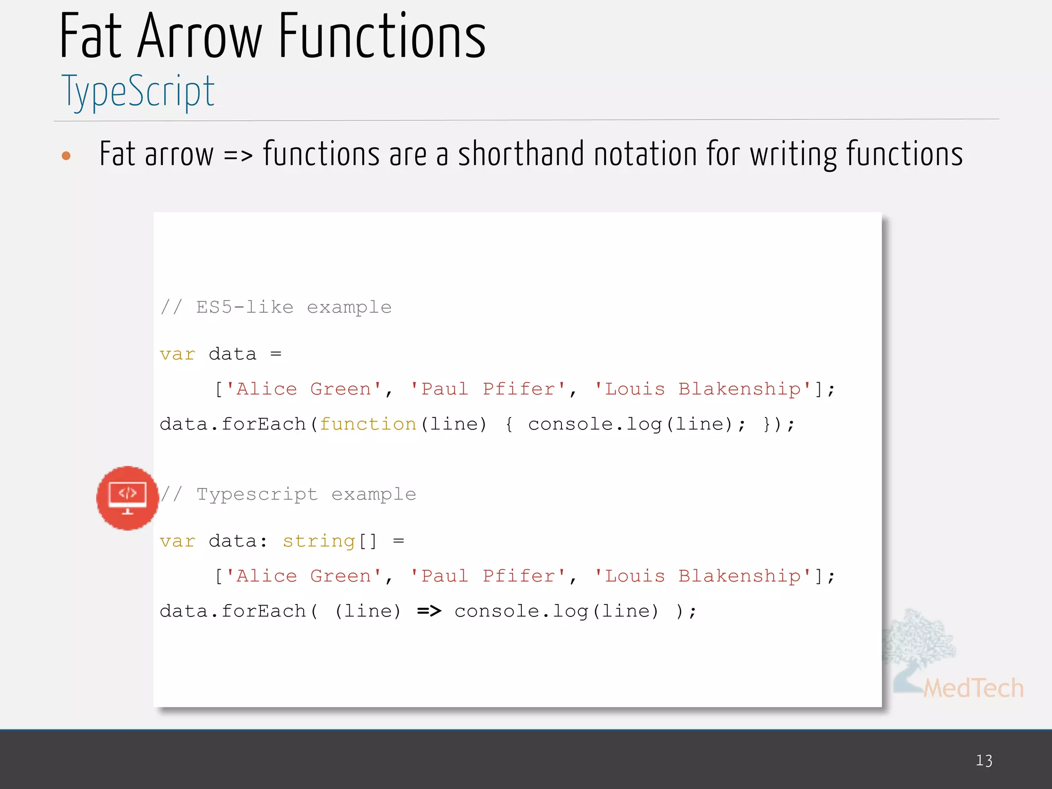 MedTech
Fat Arrow Functions
• Fat arrow => functions are a shorthand notation for writing functions
13
TypeScript
// ES5-like example
var data =
['Alice Green', 'Paul Pfifer', 'Louis Blakenship'];
data.forEach(function(line) { console.log(line); });
// Typescript example
var data: string[] =
['Alice Green', 'Paul Pfifer', 'Louis Blakenship'];
data.forEach( (line) => console.log(line) );
 