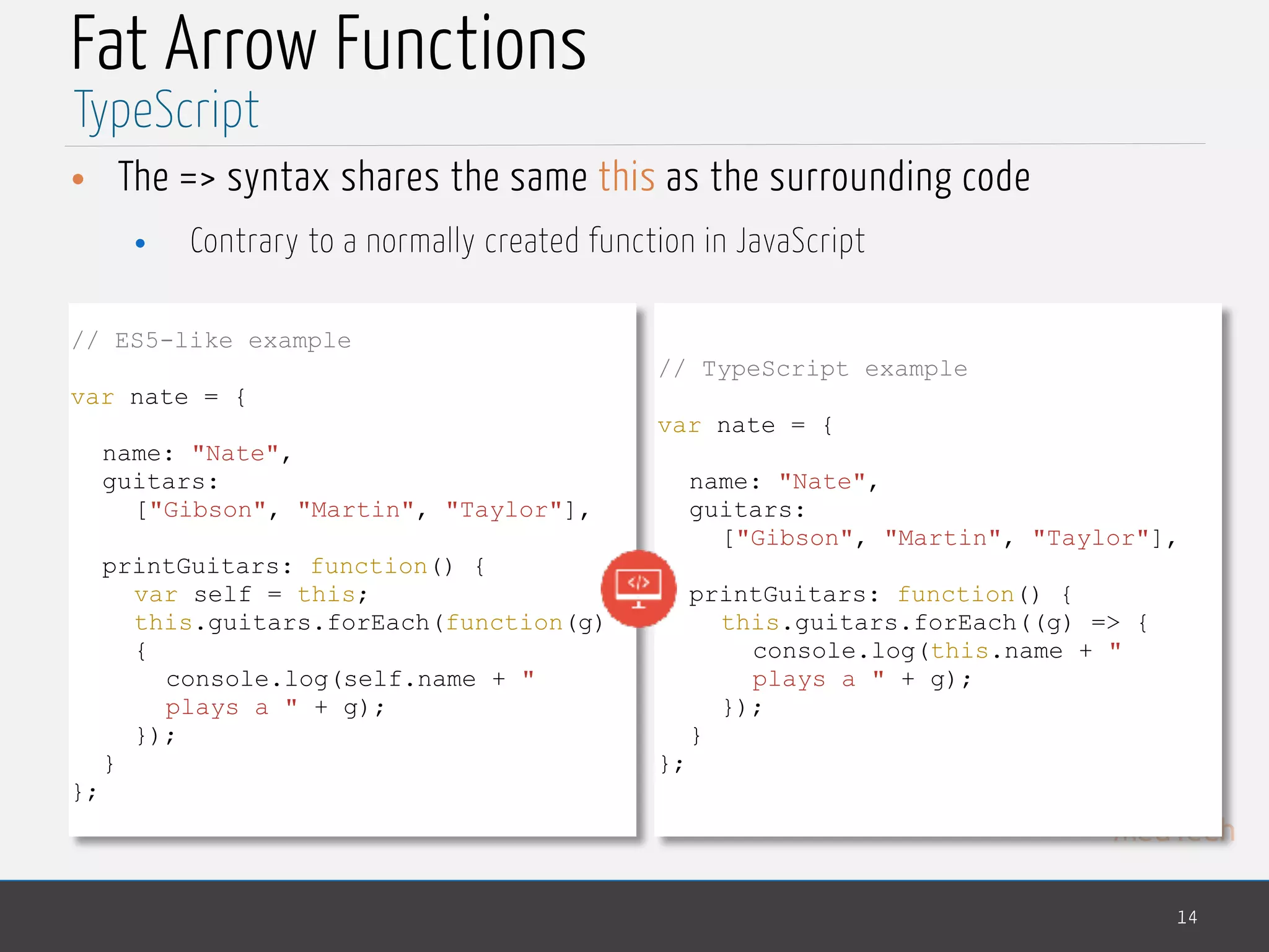 MedTech
Fat Arrow Functions
• The => syntax shares the same this as the surrounding code
• Contrary to a normally created function in JavaScript
14
TypeScript
// ES5-like example
var nate = {
name: "Nate",
guitars:
["Gibson", "Martin", "Taylor"],
printGuitars: function() {
var self = this;
this.guitars.forEach(function(g)
{
console.log(self.name + "
plays a " + g);
});
}
};
// TypeScript example
var nate = {
name: "Nate",
guitars:
["Gibson", "Martin", "Taylor"],
printGuitars: function() {
this.guitars.forEach((g) => {
console.log(this.name + "
plays a " + g);
});
}
};
 