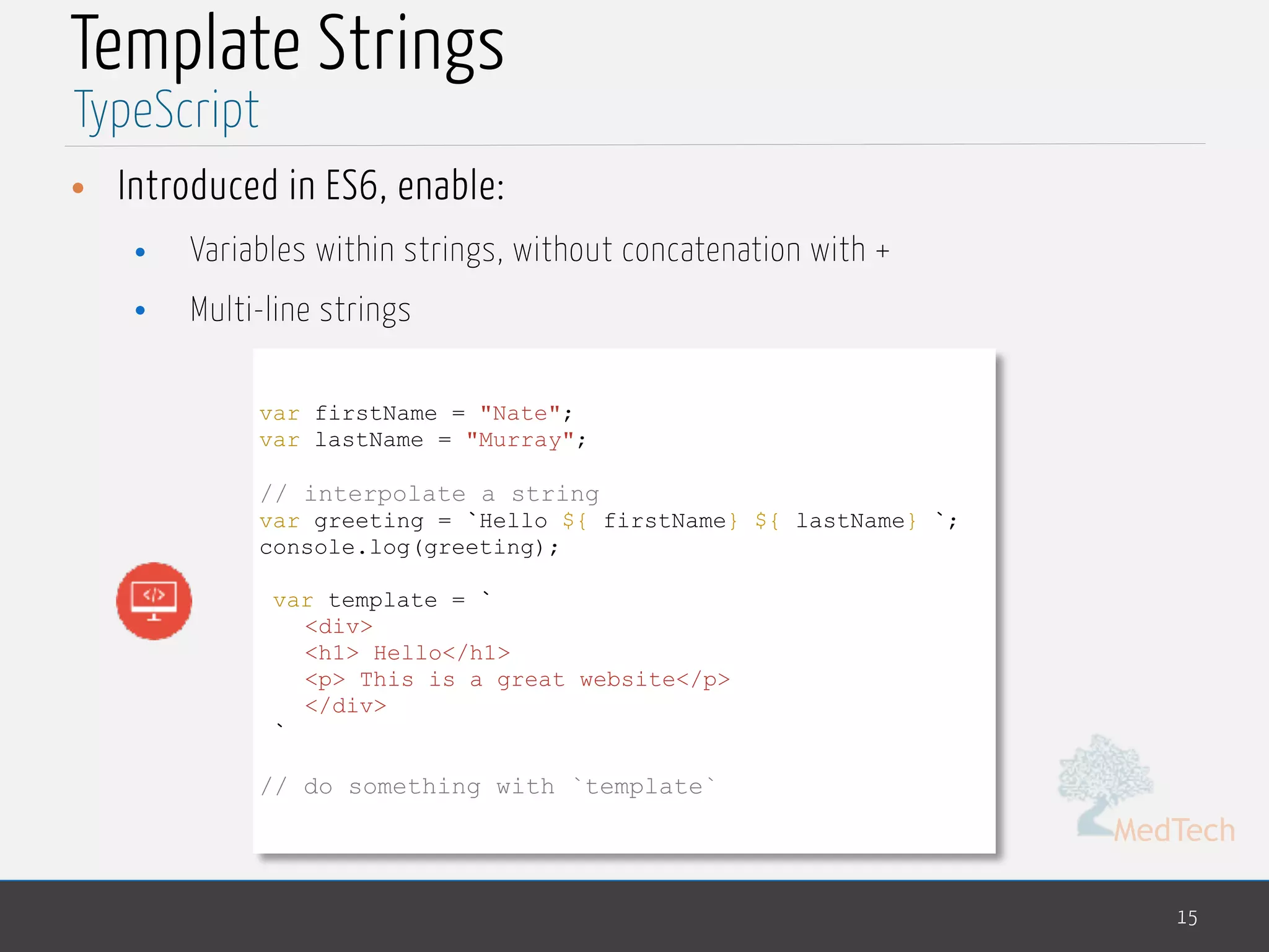 MedTech
Template Strings
• Introduced in ES6, enable:
• Variables within strings, without concatenation with +
• Multi-line strings
15
TypeScript
var firstName = "Nate";
var lastName = "Murray";
// interpolate a string
var greeting = `Hello ${ firstName} ${ lastName} `;
console.log(greeting);
var template = `
<div>
<h1> Hello</h1>
<p> This is a great website</p>
</div>
`
// do something with `template`
 