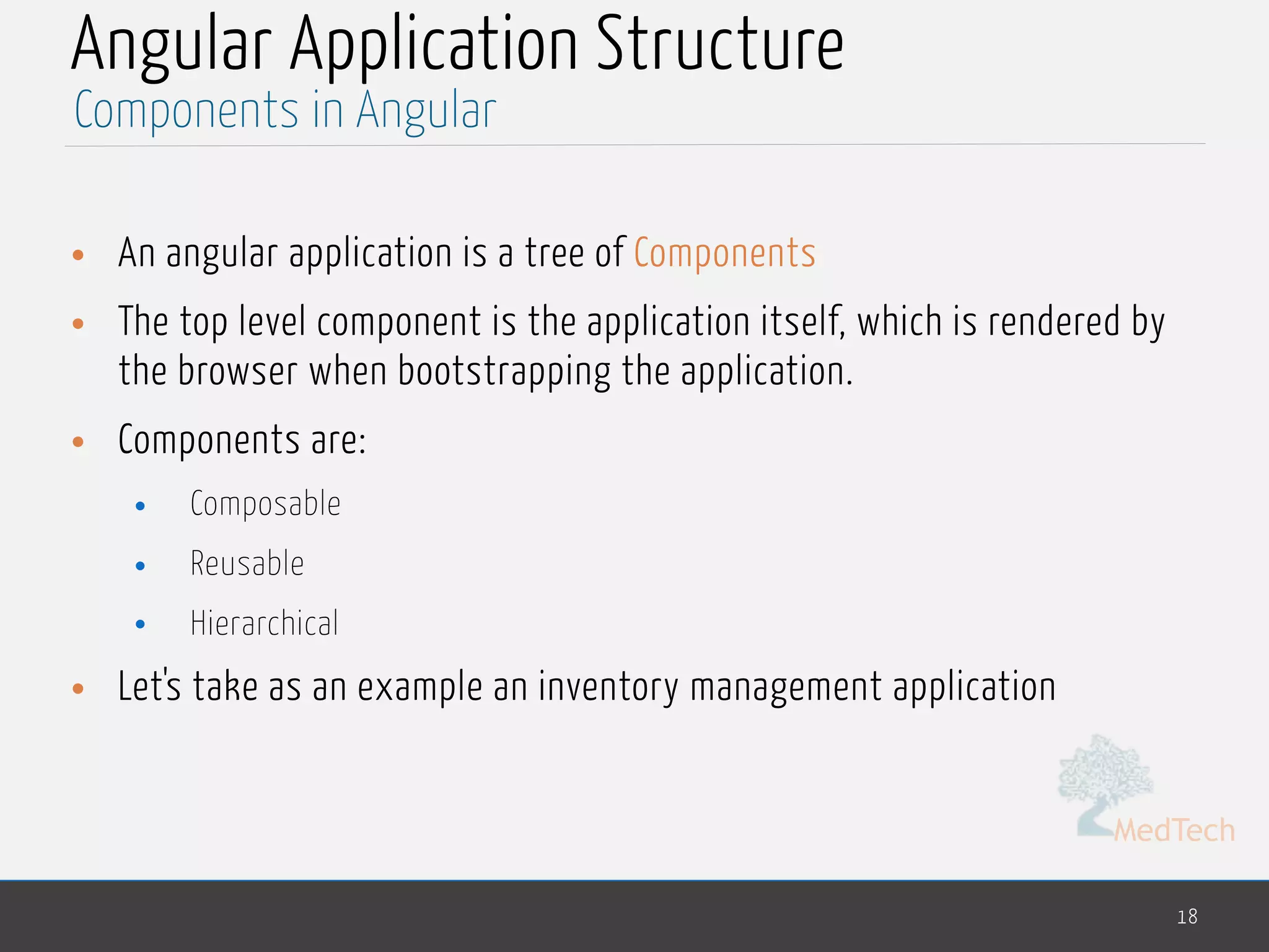 MedTech
Angular Application Structure
• An angular application is a tree of Components
• The top level component is the application itself, which is rendered by
the browser when bootstrapping the application.
• Components are:
• Composable
• Reusable
• Hierarchical
• Let's take as an example an inventory management application
18
Components in Angular
 