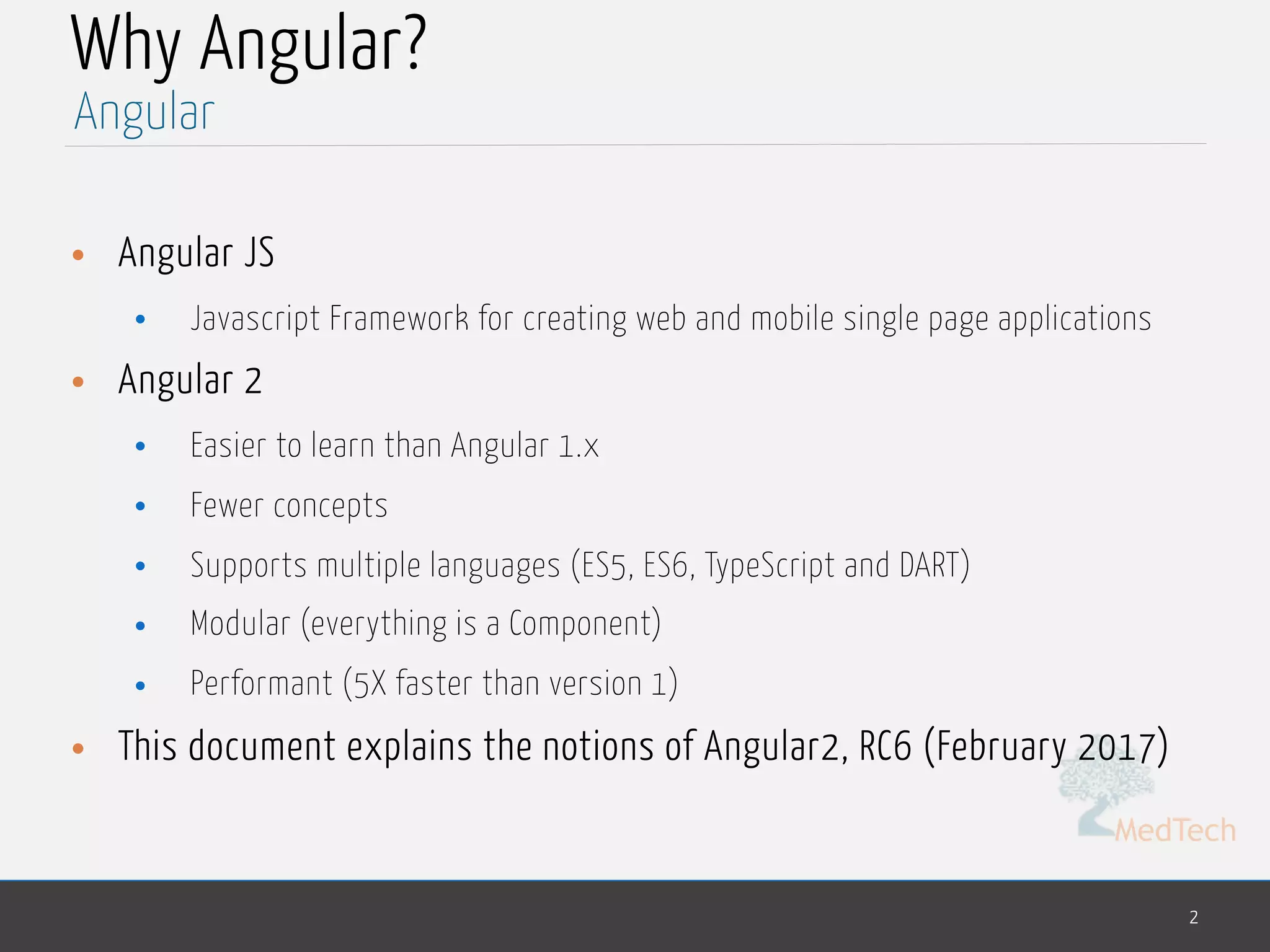 MedTech
Why Angular?
• Angular JS
• Javascript Framework for creating web and mobile single page applications
• Angular 2
• Easier to learn than Angular 1.x
• Fewer concepts
• Supports multiple languages (ES5, ES6, TypeScript and DART)
• Modular (everything is a Component)
• Performant (5X faster than version 1)
• This document explains the notions of Angular2, RC6 (February 2017)
2
Angular
 