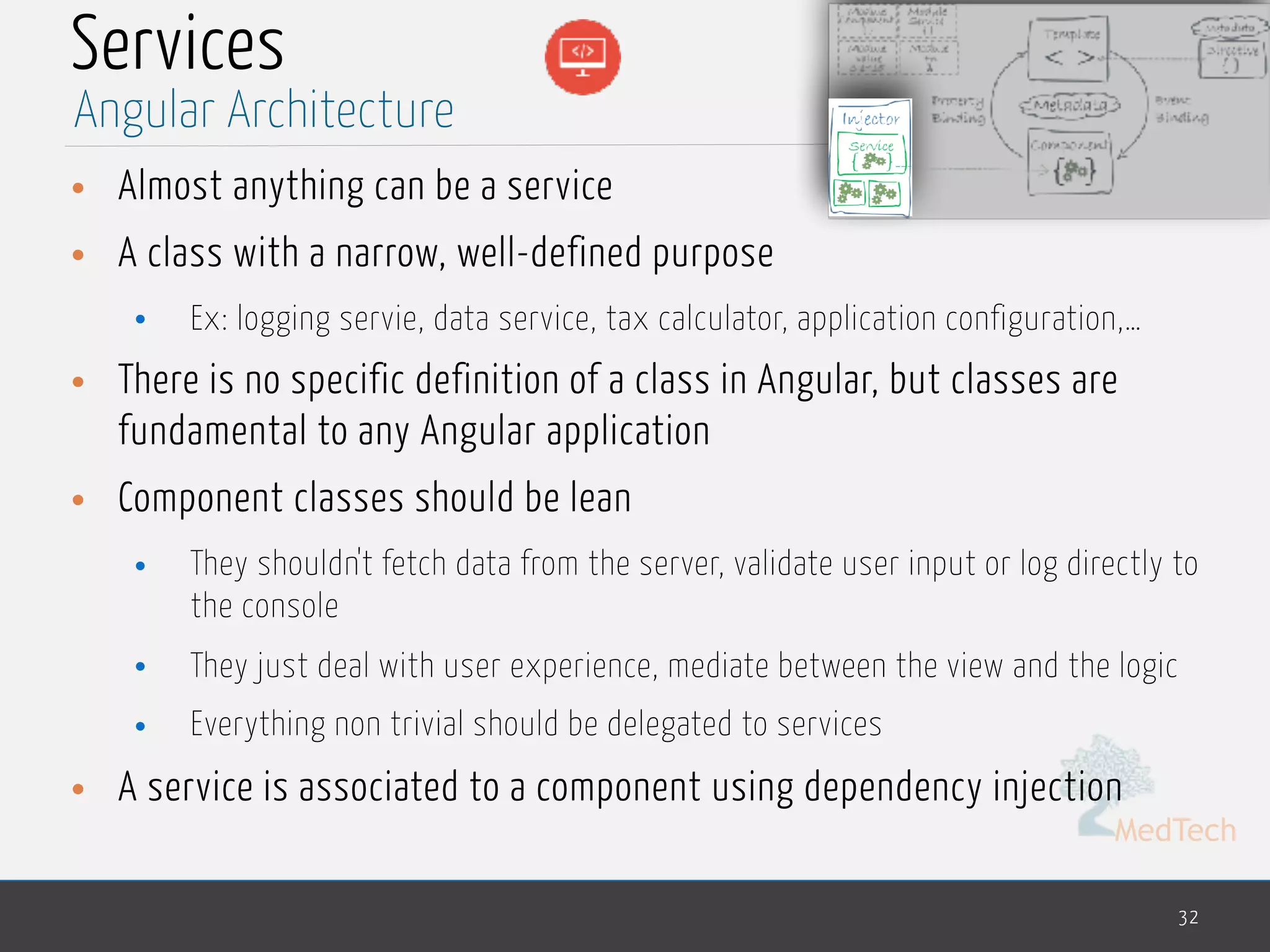 MedTech
Services
• Almost anything can be a service
• A class with a narrow, well-defined purpose
• Ex: logging servie, data service, tax calculator, application configuration,…
• There is no specific definition of a class in Angular, but classes are
fundamental to any Angular application
• Component classes should be lean
• They shouldn't fetch data from the server, validate user input or log directly to
the console
• They just deal with user experience, mediate between the view and the logic
• Everything non trivial should be delegated to services
• A service is associated to a component using dependency injection
32
Angular Architecture
 