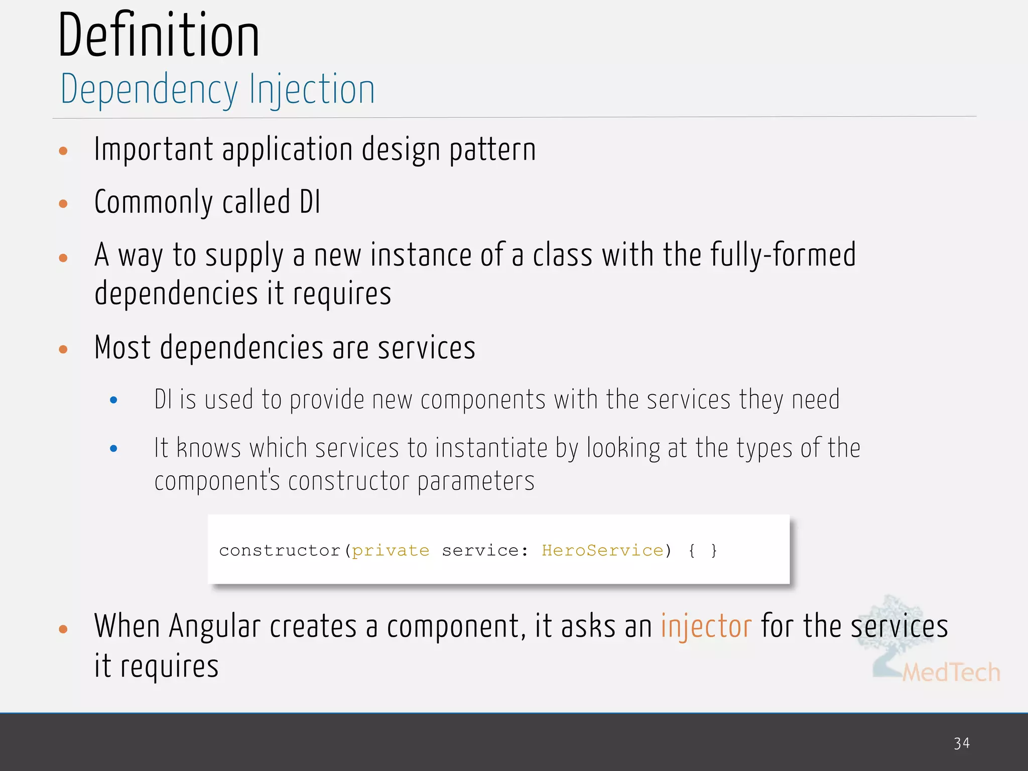 MedTech
Definition
• Important application design pattern
• Commonly called DI
• A way to supply a new instance of a class with the fully-formed
dependencies it requires
• Most dependencies are services
• DI is used to provide new components with the services they need
• It knows which services to instantiate by looking at the types of the
component's constructor parameters
• When Angular creates a component, it asks an injector for the services
it requires
34
Dependency Injection
constructor(private service: HeroService) { }
 