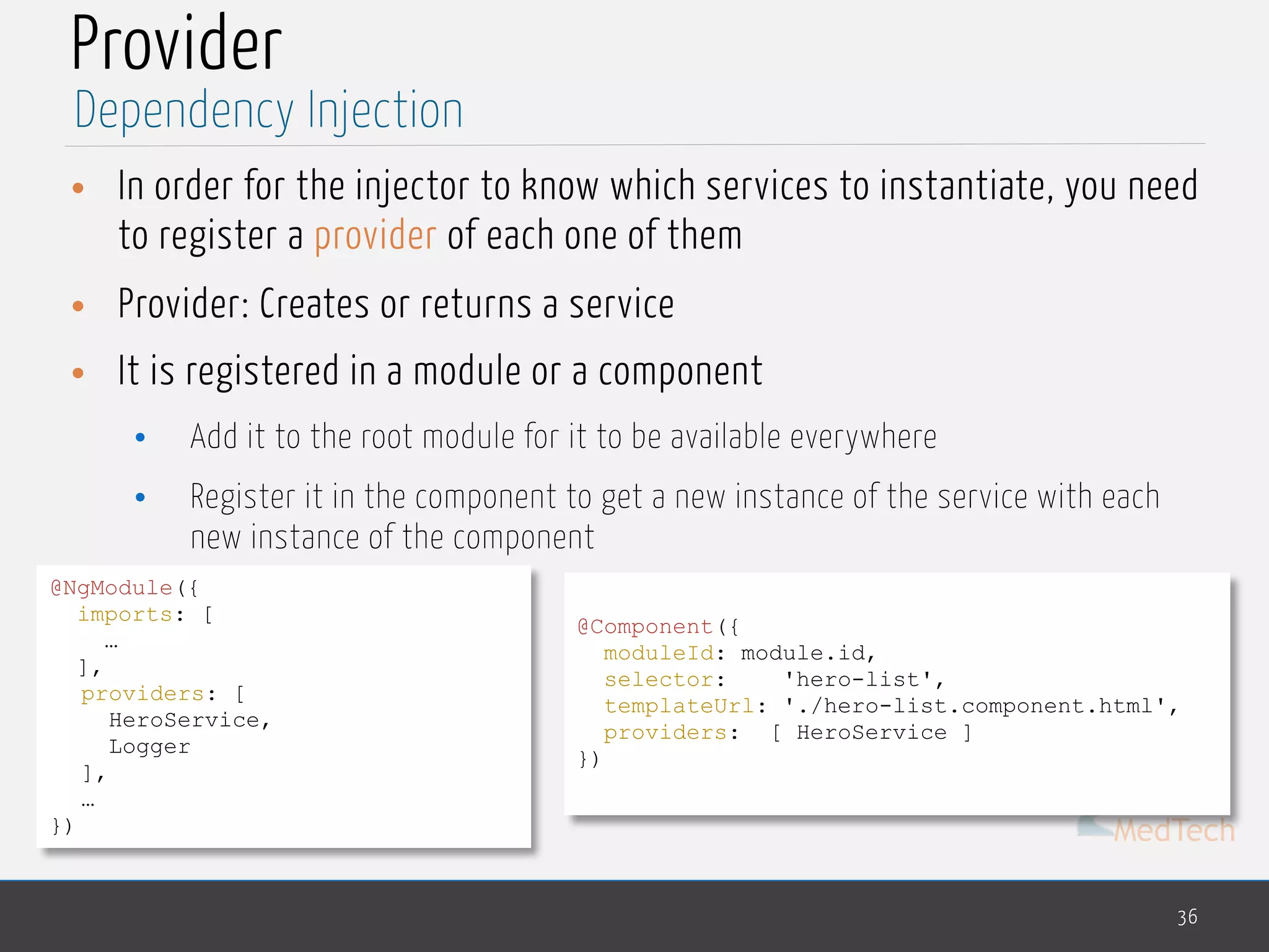 MedTech
Provider
• In order for the injector to know which services to instantiate, you need
to register a provider of each one of them
• Provider: Creates or returns a service
• It is registered in a module or a component
• Add it to the root module for it to be available everywhere
• Register it in the component to get a new instance of the service with each
new instance of the component
36
Dependency Injection
@NgModule({ 
imports: [ 
…
],
providers: [
HeroService,
Logger
],
…
})
@Component({
moduleId: module.id,
selector: 'hero-list',
templateUrl: './hero-list.component.html',
providers: [ HeroService ]
})
 