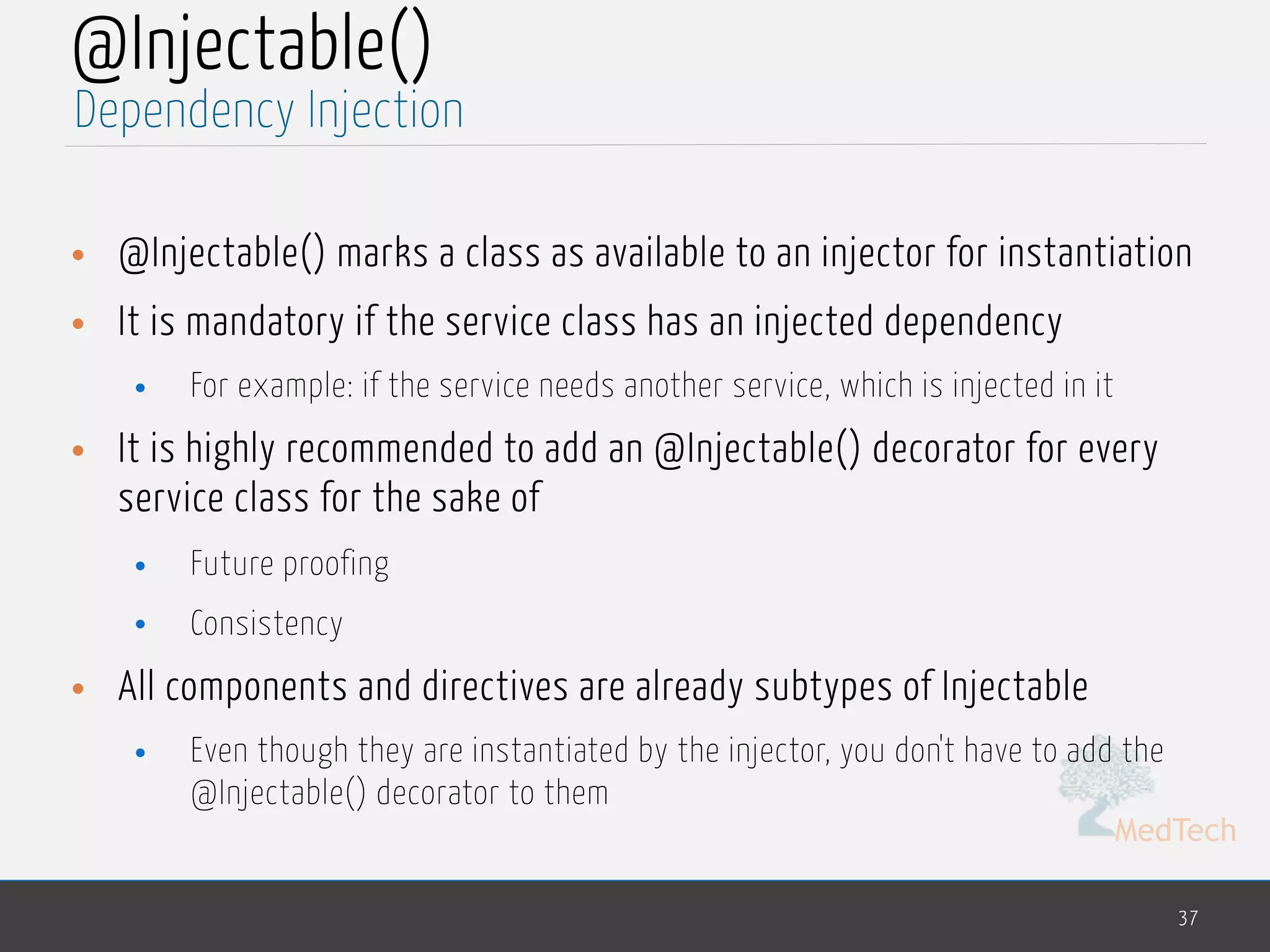MedTech
@Injectable()
• @Injectable() marks a class as available to an injector for instantiation
• It is mandatory if the service class has an injected dependency
• For example: if the service needs another service, which is injected in it
• It is highly recommended to add an @Injectable() decorator for every
service class for the sake of
• Future proofing
• Consistency
• All components and directives are already subtypes of Injectable
• Even though they are instantiated by the injector, you don't have to add the
@Injectable() decorator to them
37
Dependency Injection
 