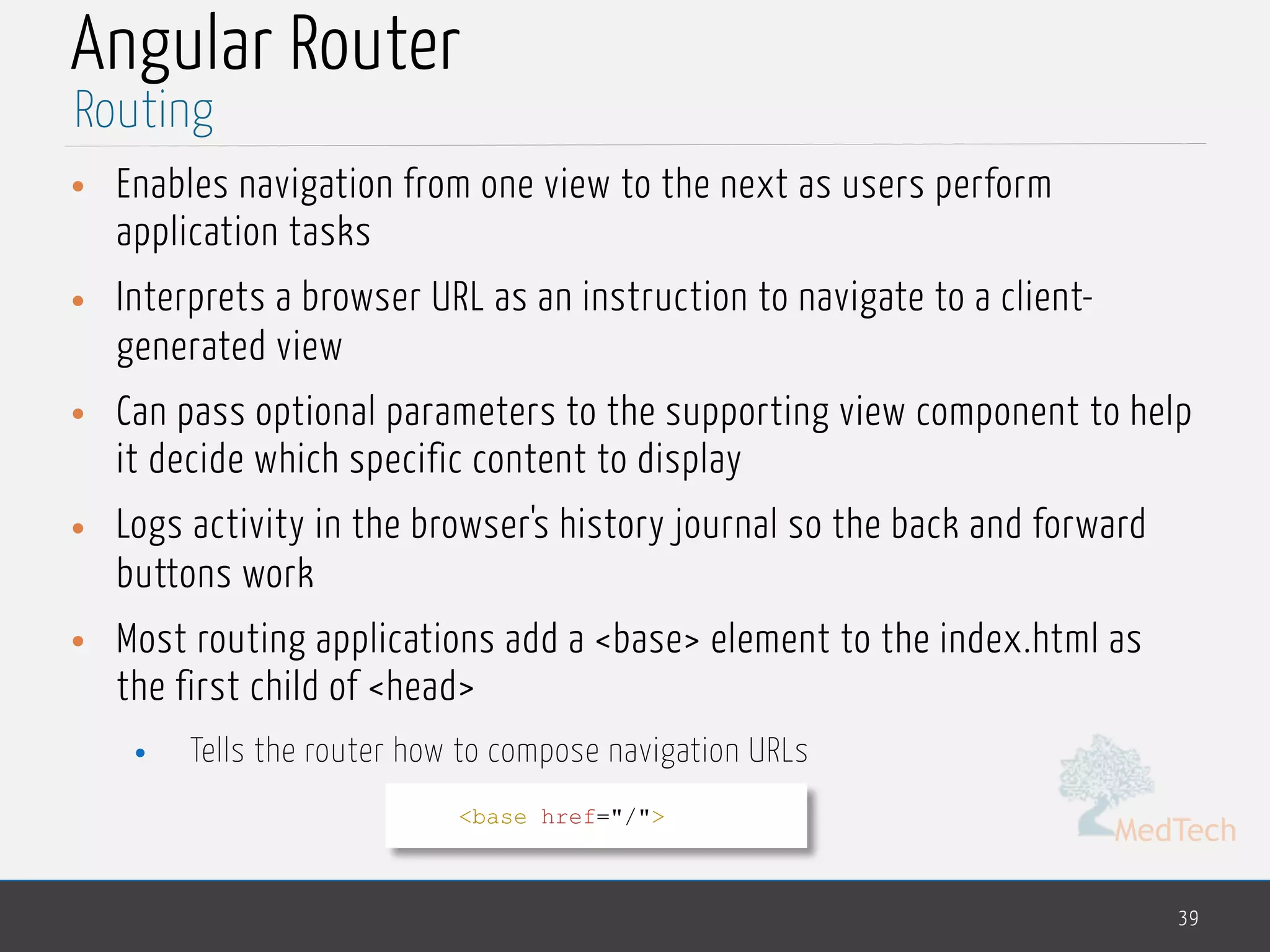 MedTech
Angular Router
• Enables navigation from one view to the next as users perform
application tasks
• Interprets a browser URL as an instruction to navigate to a client-
generated view
• Can pass optional parameters to the supporting view component to help
it decide which specific content to display
• Logs activity in the browser's history journal so the back and forward
buttons work
• Most routing applications add a <base> element to the index.html as
the first child of <head>
• Tells the router how to compose navigation URLs
39
Routing
<base href="/">
 
