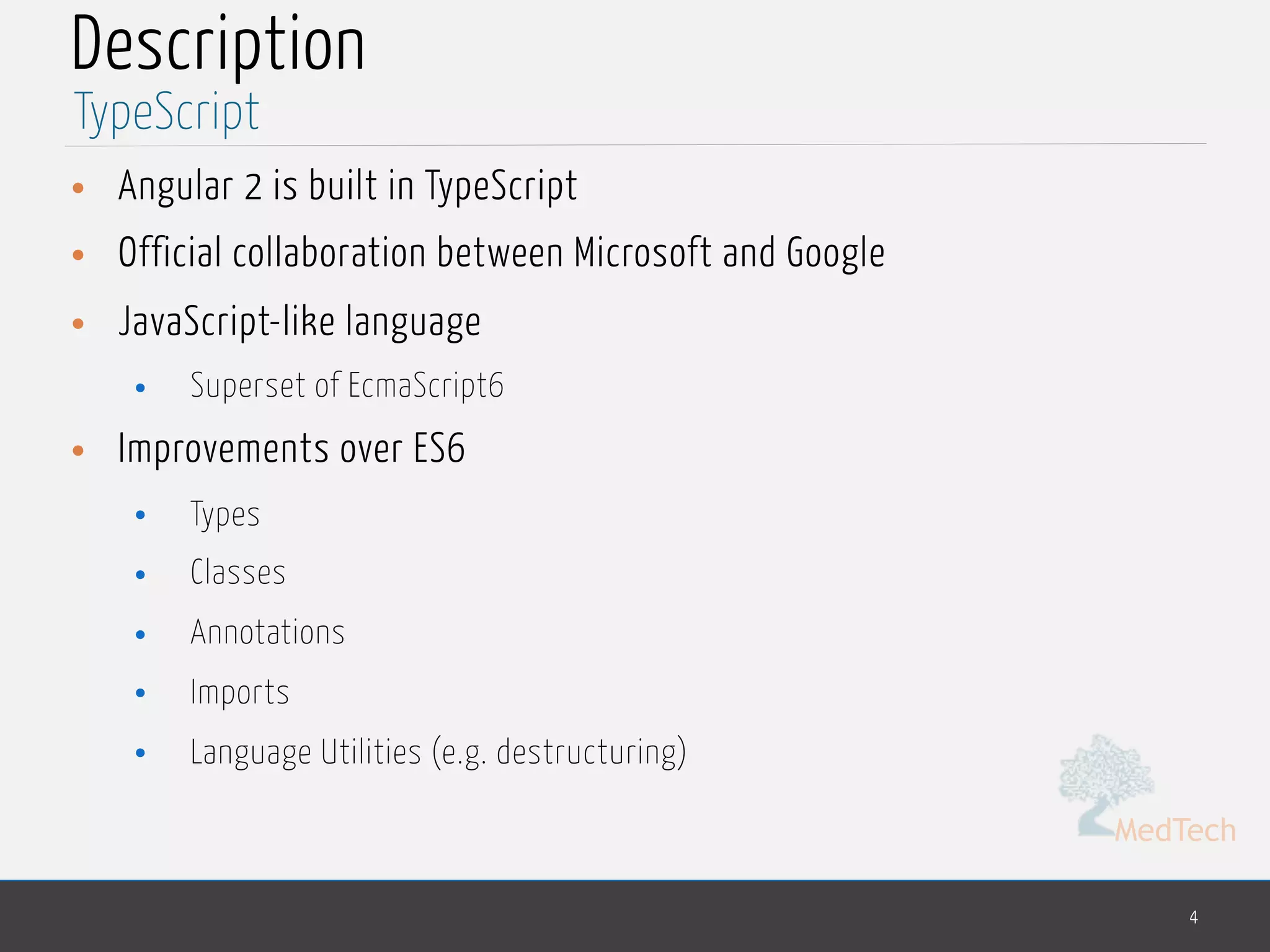 MedTech
Description
• Angular 2 is built in TypeScript
• Official collaboration between Microsoft and Google
• JavaScript-like language
• Superset of EcmaScript6
• Improvements over ES6
• Types
• Classes
• Annotations
• Imports
• Language Utilities (e.g. destructuring)
4
TypeScript
 