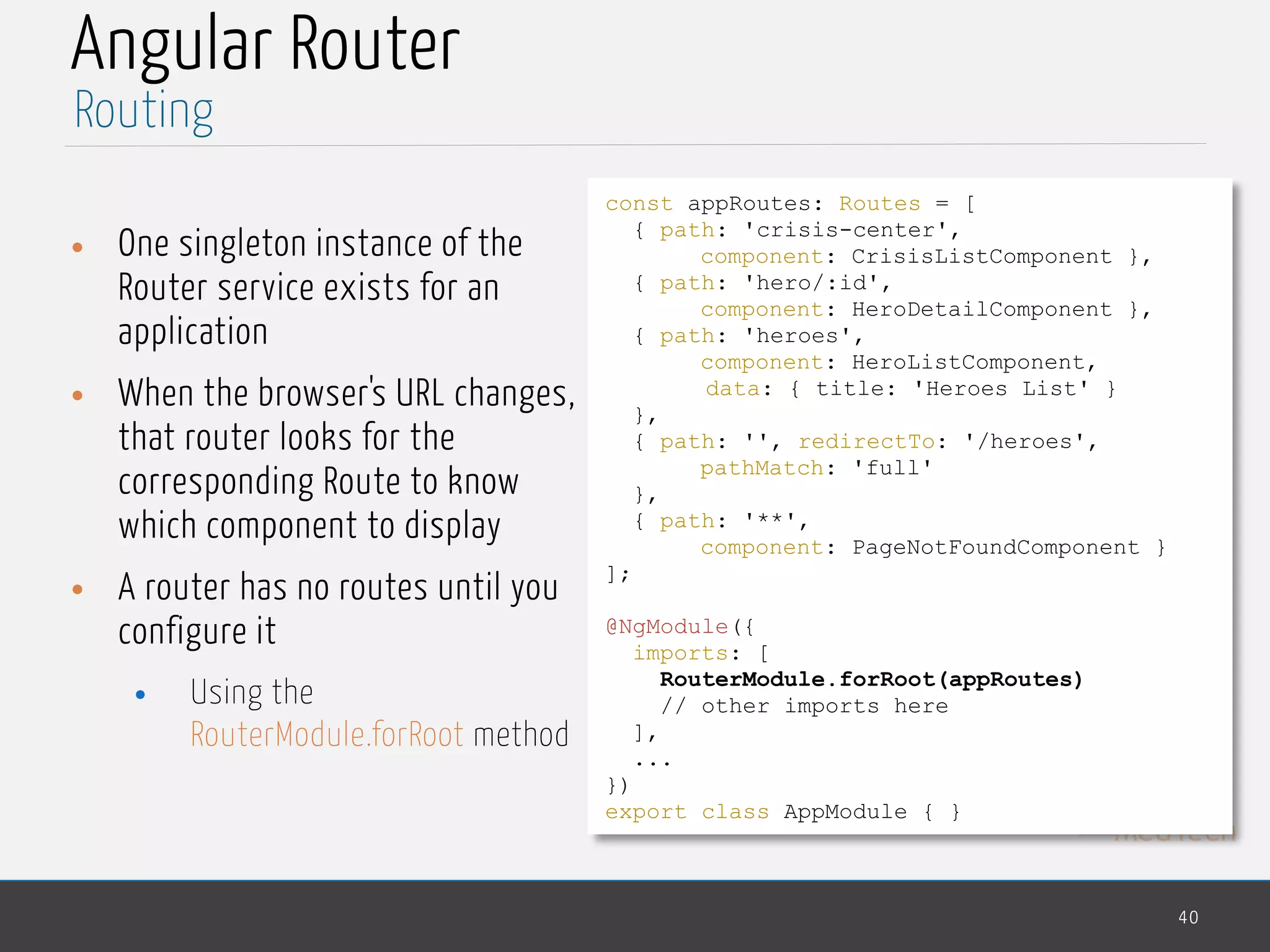 MedTech
Angular Router
• One singleton instance of the
Router service exists for an
application
• When the browser's URL changes,
that router looks for the
corresponding Route to know
which component to display
• A router has no routes until you
configure it
• Using the
RouterModule.forRoot method
40
Routing
const appRoutes: Routes = [
{ path: 'crisis-center',
component: CrisisListComponent },
{ path: 'hero/:id',
component: HeroDetailComponent },
{ path: 'heroes',
component: HeroListComponent,
data: { title: 'Heroes List' }
},
{ path: '', redirectTo: '/heroes',
pathMatch: 'full'
},
{ path: '**',
component: PageNotFoundComponent }
];
@NgModule({
imports: [
RouterModule.forRoot(appRoutes)
// other imports here
],
...
})
export class AppModule { }
 
