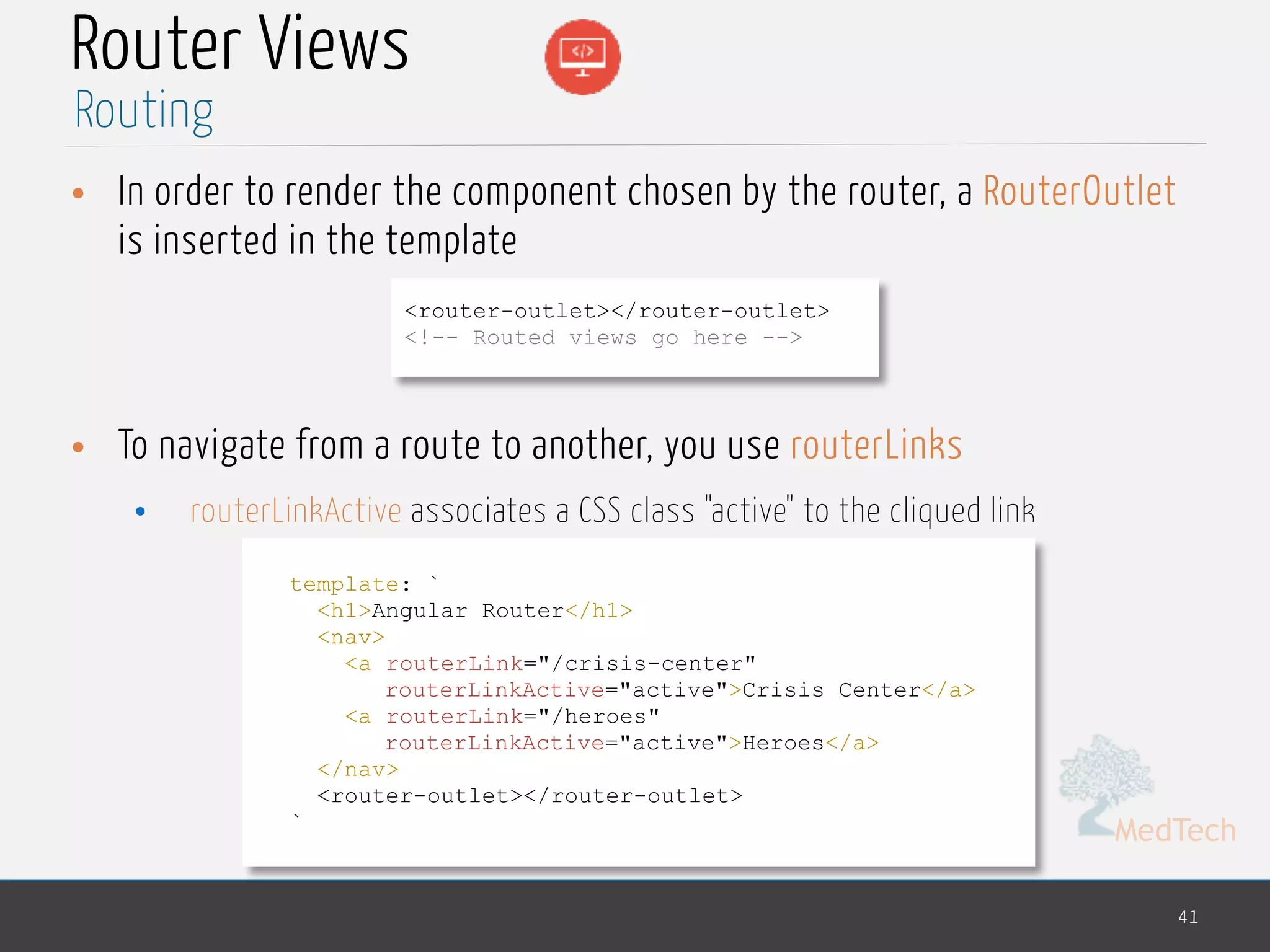 MedTech
Router Views
• In order to render the component chosen by the router, a RouterOutlet
is inserted in the template
• To navigate from a route to another, you use routerLinks
• routerLinkActive associates a CSS class "active" to the cliqued link
41
Routing
<router-outlet></router-outlet>
<!-- Routed views go here -->
template: `
<h1>Angular Router</h1>
<nav>
<a routerLink="/crisis-center"
routerLinkActive="active">Crisis Center</a>
<a routerLink="/heroes"
routerLinkActive="active">Heroes</a>
</nav>
<router-outlet></router-outlet>
`
 