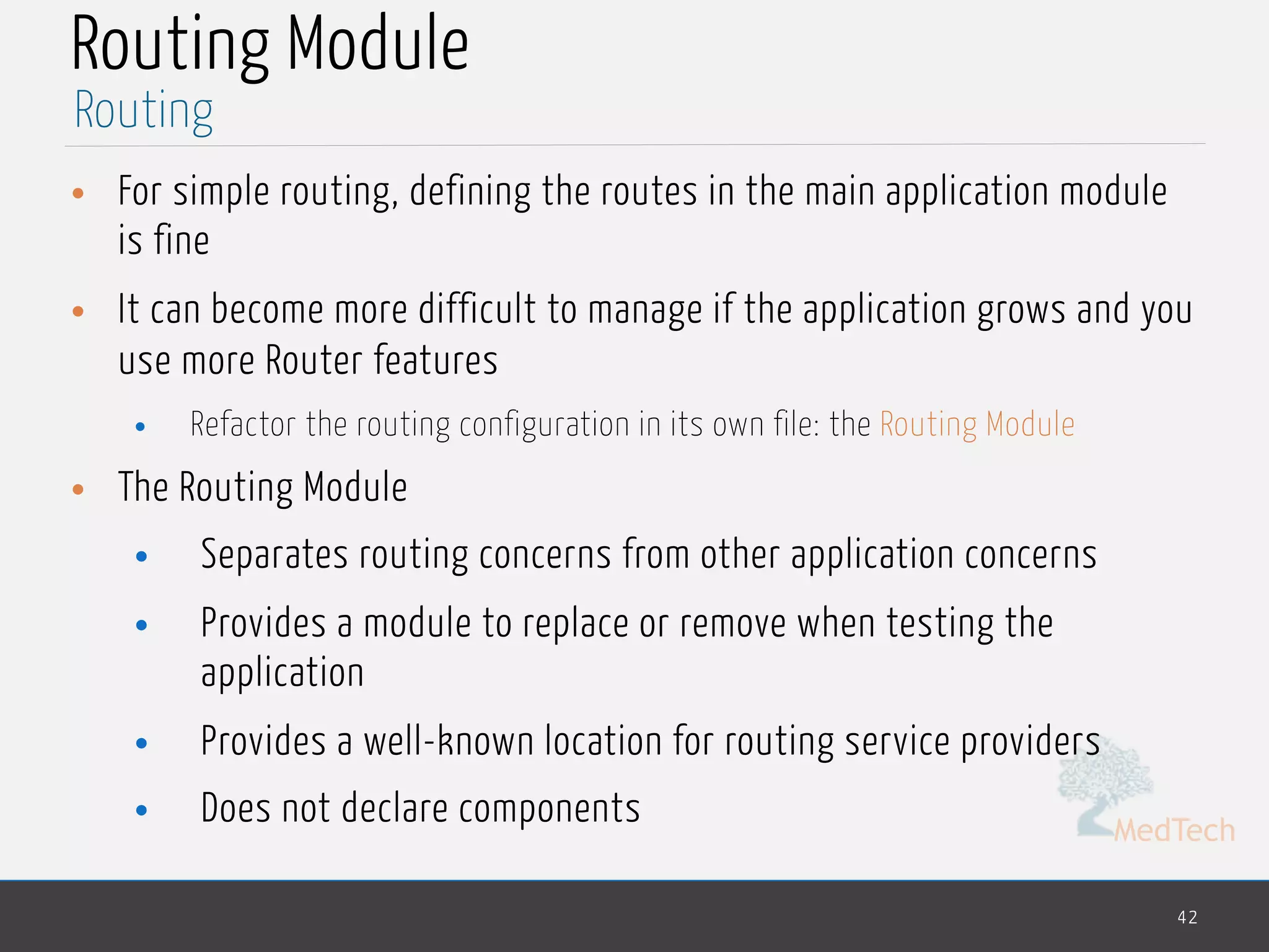 MedTech
Routing Module
• For simple routing, defining the routes in the main application module
is fine
• It can become more difficult to manage if the application grows and you
use more Router features
• Refactor the routing configuration in its own file: the Routing Module
• The Routing Module
• Separates routing concerns from other application concerns
• Provides a module to replace or remove when testing the
application
• Provides a well-known location for routing service providers
• Does not declare components
42
Routing
 