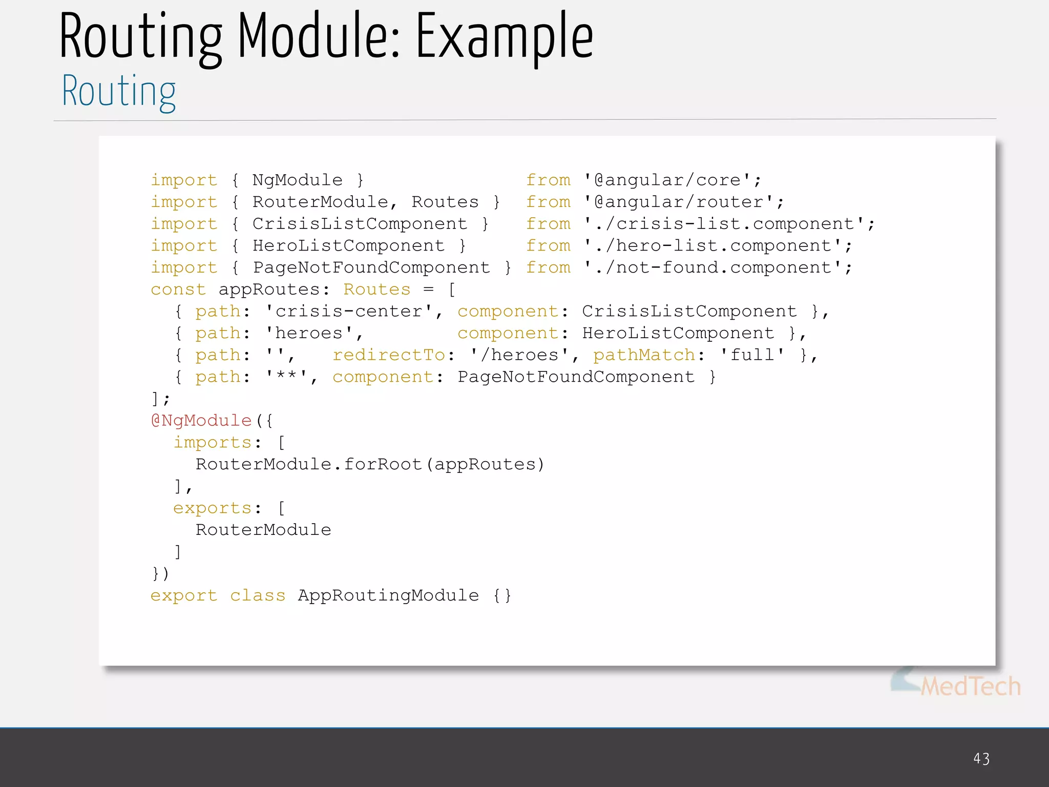MedTech
Routing Module: Example
43
Routing
import { NgModule } from '@angular/core';
import { RouterModule, Routes } from '@angular/router';
import { CrisisListComponent } from './crisis-list.component';
import { HeroListComponent } from './hero-list.component';
import { PageNotFoundComponent } from './not-found.component';
const appRoutes: Routes = [
{ path: 'crisis-center', component: CrisisListComponent },
{ path: 'heroes', component: HeroListComponent },
{ path: '', redirectTo: '/heroes', pathMatch: 'full' },
{ path: '**', component: PageNotFoundComponent }
];
@NgModule({
imports: [
RouterModule.forRoot(appRoutes)
],
exports: [
RouterModule
]
})
export class AppRoutingModule {}
 
