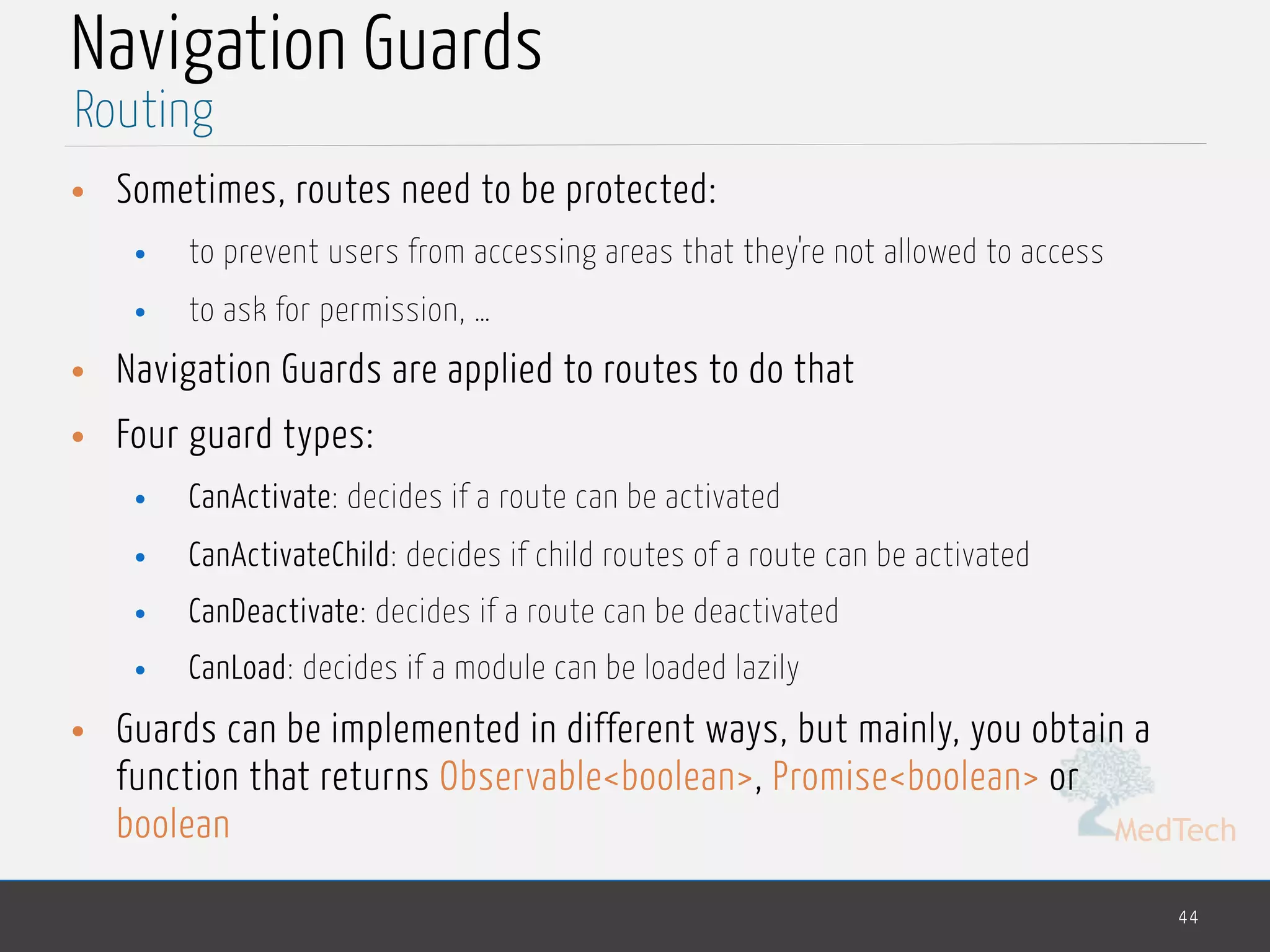 MedTech
Navigation Guards
• Sometimes, routes need to be protected:
• to prevent users from accessing areas that they're not allowed to access
• to ask for permission, …
• Navigation Guards are applied to routes to do that
• Four guard types:
• CanActivate: decides if a route can be activated
• CanActivateChild: decides if child routes of a route can be activated
• CanDeactivate: decides if a route can be deactivated
• CanLoad: decides if a module can be loaded lazily
• Guards can be implemented in different ways, but mainly, you obtain a
function that returns Observable<boolean>, Promise<boolean> or
boolean
44
Routing
 