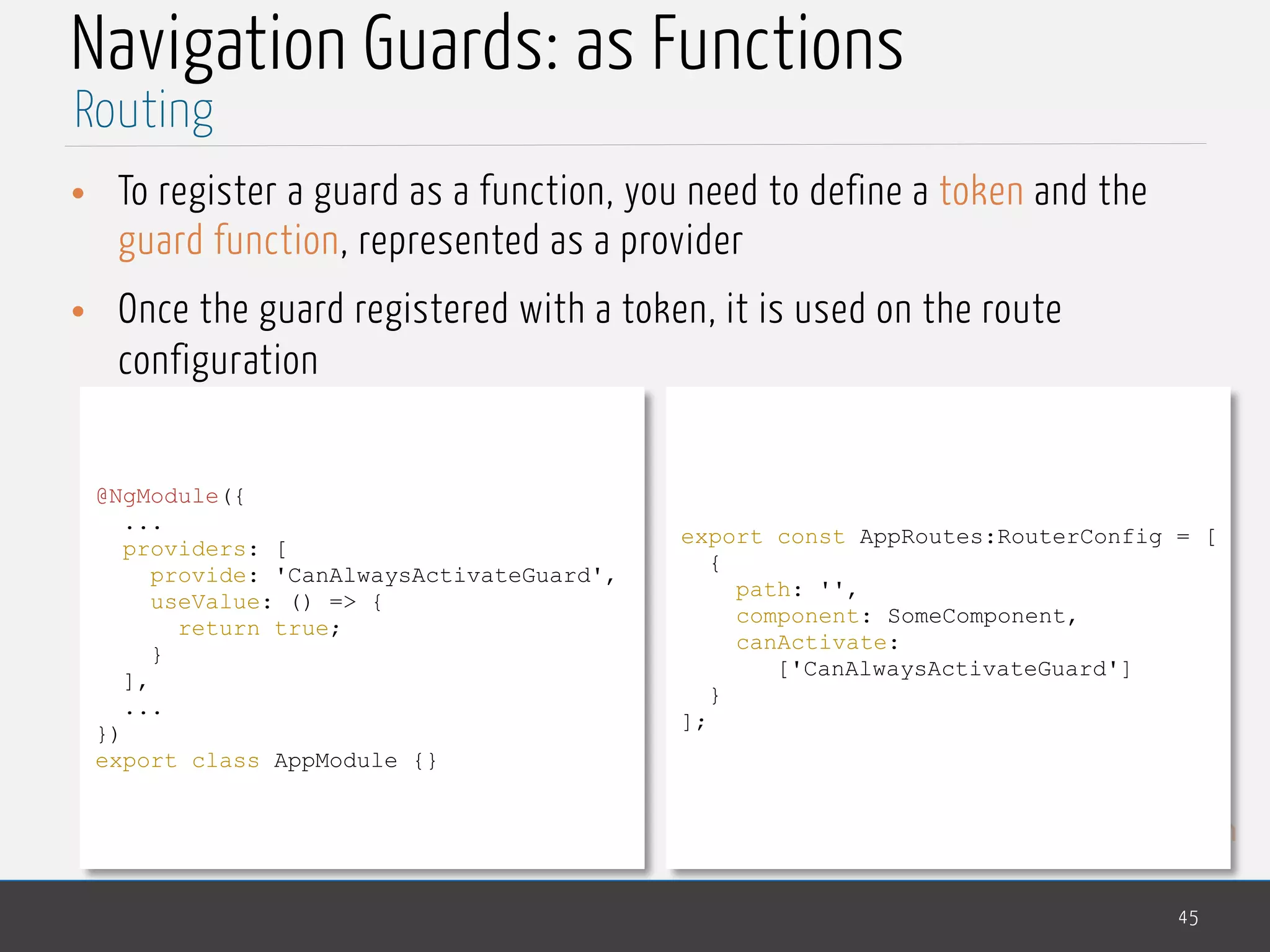 MedTech
Navigation Guards: as Functions
• To register a guard as a function, you need to define a token and the
guard function, represented as a provider
• Once the guard registered with a token, it is used on the route
configuration
45
Routing
@NgModule({
...
providers: [
provide: 'CanAlwaysActivateGuard',
useValue: () => {
return true;
}
],
...
})
export class AppModule {}
export const AppRoutes:RouterConfig = [
{
path: '',
component: SomeComponent,
canActivate:
['CanAlwaysActivateGuard']
}
];
 