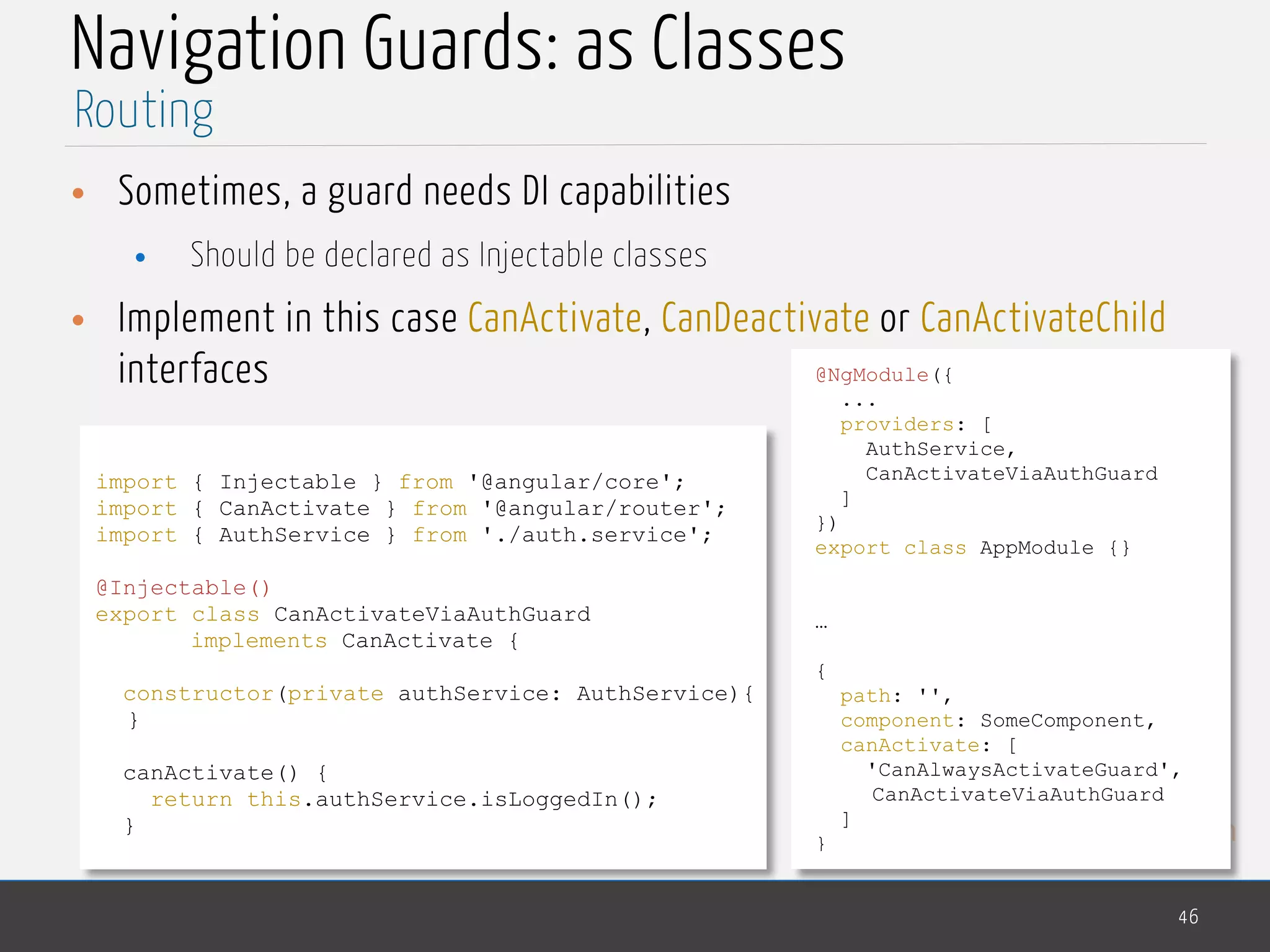 MedTech
Navigation Guards: as Classes
• Sometimes, a guard needs DI capabilities
• Should be declared as Injectable classes
• Implement in this case CanActivate, CanDeactivate or CanActivateChild
interfaces
46
Routing
import { Injectable } from '@angular/core';
import { CanActivate } from '@angular/router';
import { AuthService } from './auth.service';
@Injectable()
export class CanActivateViaAuthGuard
implements CanActivate {
constructor(private authService: AuthService){
}
canActivate() {
return this.authService.isLoggedIn();
}
@NgModule({
...
providers: [
AuthService,
CanActivateViaAuthGuard
]
})
export class AppModule {}
…
{
path: '',
component: SomeComponent,
canActivate: [
'CanAlwaysActivateGuard',
CanActivateViaAuthGuard
]
}
 