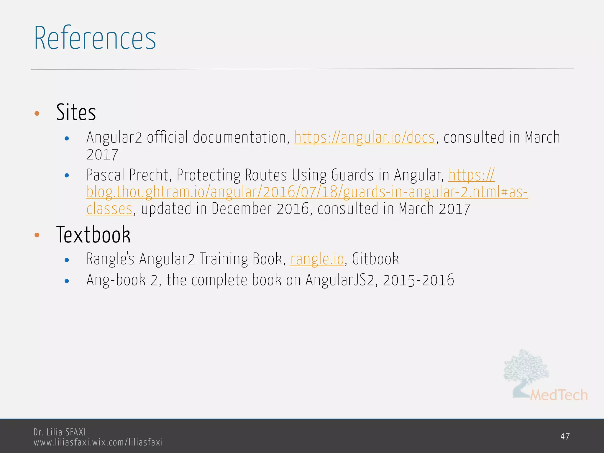 MedTech
Dr. Lilia SFAXI
www.liliasfaxi.wix.com/liliasfaxi
References
47
• Sites
• Angular2 official documentation, https://angular.io/docs, consulted in March
2017
• Pascal Precht, Protecting Routes Using Guards in Angular, https://
blog.thoughtram.io/angular/2016/07/18/guards-in-angular-2.html#as-
classes, updated in December 2016, consulted in March 2017
• Textbook
• Rangle’s Angular2 Training Book, rangle.io, Gitbook
• Ang-book 2, the complete book on AngularJS2, 2015-2016
 