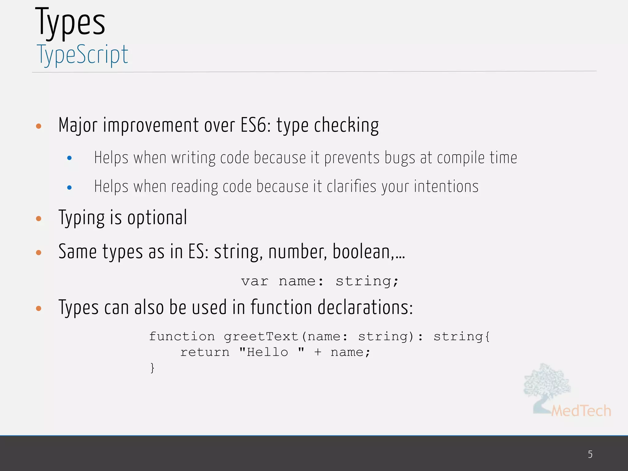 MedTech
Types
• Major improvement over ES6: type checking
• Helps when writing code because it prevents bugs at compile time
• Helps when reading code because it clarifies your intentions
• Typing is optional
• Same types as in ES: string, number, boolean,…
var name: string;
• Types can also be used in function declarations:
function greetText(name: string): string{
return "Hello " + name;
}
5
TypeScript
 
