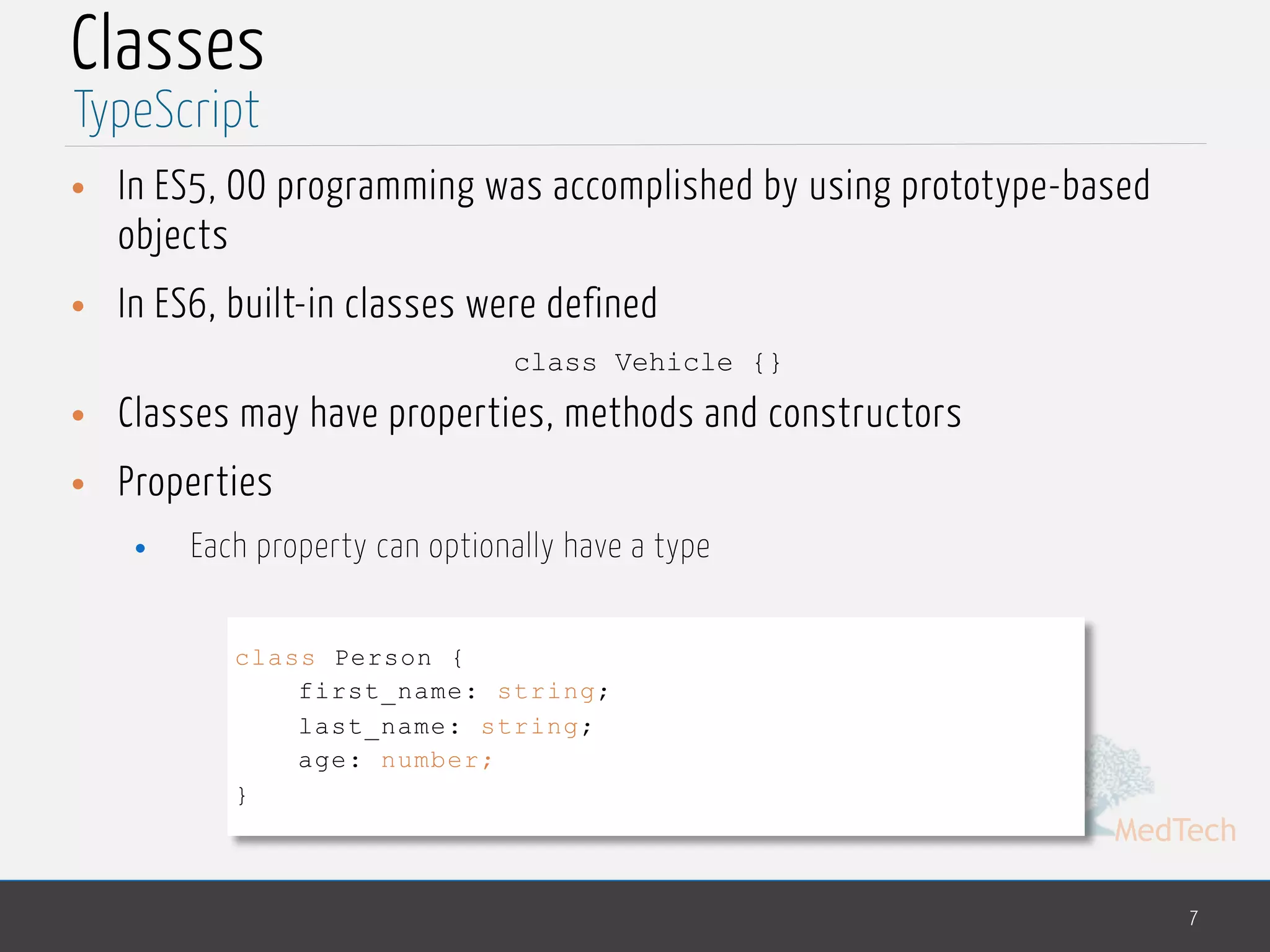 MedTech
Classes
• In ES5, OO programming was accomplished by using prototype-based
objects
• In ES6, built-in classes were defined
class Vehicle {}
• Classes may have properties, methods and constructors
• Properties
• Each property can optionally have a type
7
TypeScript
class Person {
first_name: string;
last_name: string;
age: number;
}
 