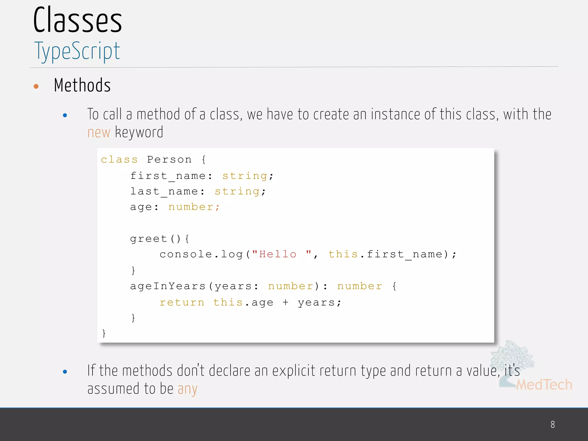 MedTech
Classes
• Methods
• To call a method of a class, we have to create an instance of this class, with the
new keyword
• If the methods don’t declare an explicit return type and return a value, it’s
assumed to be any
8
TypeScript
class Person {
first_name: string;
last_name: string;
age: number;
greet(){
console.log("Hello ", this.first_name);
}
ageInYears(years: number): number {
return this.age + years;
}
}
 