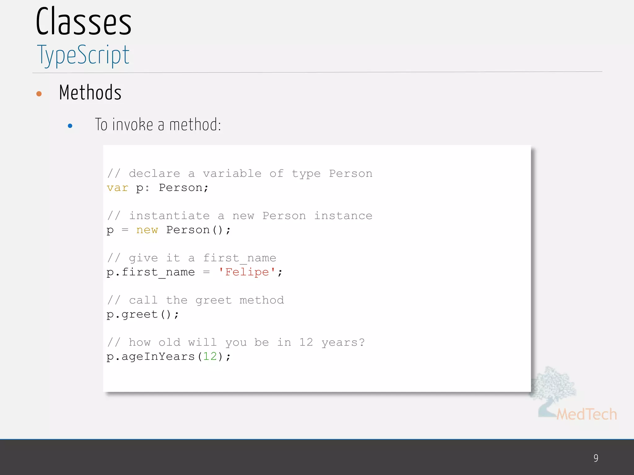 MedTech
Classes
• Methods
• To invoke a method:
9
TypeScript
// declare a variable of type Person
var p: Person;
// instantiate a new Person instance
p = new Person();
// give it a first_name
p.first_name = 'Felipe';
// call the greet method
p.greet();
// how old will you be in 12 years?
p.ageInYears(12);
 