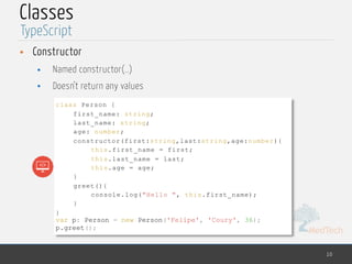 MedTech
Classes
• Constructor
• Named constructor(..)
• Doesn’t return any values
10
TypeScript
class Person {
first_name: string;
last_name: string;
age: number;
constructor(first:string,last:string,age:number){
this.first_name = first;
this.last_name = last;
this.age = age;
}
greet(){
console.log("Hello ", this.first_name);
}
}
var p: Person = new Person('Felipe', 'Coury', 36);
p.greet();
 