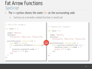 MedTech
Fat Arrow Functions
• The => syntax shares the same this as the surrounding code
• Contrary to a normally created function in JavaScript
14
TypeScript
// ES5-like example
var nate = {
name: "Nate",
guitars:
["Gibson", "Martin", "Taylor"],
printGuitars: function() {
var self = this;
this.guitars.forEach(function(g)
{
console.log(self.name + "
plays a " + g);
});
}
};
// TypeScript example
var nate = {
name: "Nate",
guitars:
["Gibson", "Martin", "Taylor"],
printGuitars: function() {
this.guitars.forEach((g) => {
console.log(this.name + "
plays a " + g);
});
}
};
 