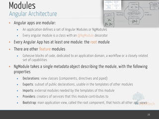 MedTech
Modules
• Angular apps are modular:
• An application defines a set of Angular Modules or NgModules
• Every angular module is a class with an @NgModule decorator
• Every Angular App has at least one module: the root module
• There are other feature modules
• Cohesive blocks of code, dedicated to an application domain, a workflow or a closely related
set of capabilities
• NgModule takes a single metadata object describing the module, with the following
properties
• Declarations: view classes (components, directives and piped)
• Exports: subset of public declarations, usable in the templates of other modules
• Imports: external modules needed by the templates of this module
• Providers: creators of services that this module contributes to
• Bootstrap: main application view, called the root component, that hosts all other app views
26
Angular Architecture
 