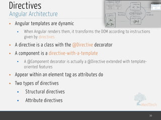 MedTech
Directives
• Angular templates are dynamic
• When Angular renders them, it transforms the DOM according to instructions
given by directives
• A directive is a class with the @Directive decorator
• A component is a directive-with-a-template
• A @Component decorator is actually a @Directive extended with template-
oriented features
• Appear within an element tag as attributes do
• Two types of directives
• Structural directives
• Attribute directives
30
Angular Architecture
 