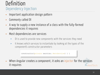 MedTech
Definition
• Important application design pattern
• Commonly called DI
• A way to supply a new instance of a class with the fully-formed
dependencies it requires
• Most dependencies are services
• DI is used to provide new components with the services they need
• It knows which services to instantiate by looking at the types of the
component's constructor parameters
• When Angular creates a component, it asks an injector for the services
it requires
34
Dependency Injection
constructor(private service: HeroService) { }
 