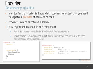 MedTech
Provider
• In order for the injector to know which services to instantiate, you need
to register a provider of each one of them
• Provider: Creates or returns a service
• It is registered in a module or a component
• Add it to the root module for it to be available everywhere
• Register it in the component to get a new instance of the service with each
new instance of the component
36
Dependency Injection
@NgModule({ 
imports: [ 
…
],
providers: [
HeroService,
Logger
],
…
})
@Component({
moduleId: module.id,
selector: 'hero-list',
templateUrl: './hero-list.component.html',
providers: [ HeroService ]
})
 