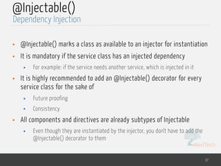 MedTech
@Injectable()
• @Injectable() marks a class as available to an injector for instantiation
• It is mandatory if the service class has an injected dependency
• For example: if the service needs another service, which is injected in it
• It is highly recommended to add an @Injectable() decorator for every
service class for the sake of
• Future proofing
• Consistency
• All components and directives are already subtypes of Injectable
• Even though they are instantiated by the injector, you don't have to add the
@Injectable() decorator to them
37
Dependency Injection
 