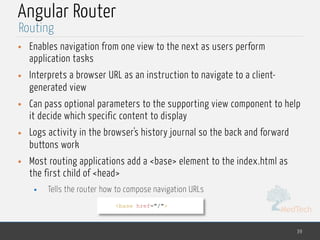 MedTech
Angular Router
• Enables navigation from one view to the next as users perform
application tasks
• Interprets a browser URL as an instruction to navigate to a client-
generated view
• Can pass optional parameters to the supporting view component to help
it decide which specific content to display
• Logs activity in the browser's history journal so the back and forward
buttons work
• Most routing applications add a <base> element to the index.html as
the first child of <head>
• Tells the router how to compose navigation URLs
39
Routing
<base href="/">
 