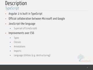 MedTech
Description
• Angular 2 is built in TypeScript
• Official collaboration between Microsoft and Google
• JavaScript-like language
• Superset of EcmaScript6
• Improvements over ES6
• Types
• Classes
• Annotations
• Imports
• Language Utilities (e.g. destructuring)
4
TypeScript
 