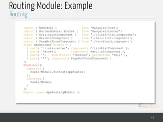 MedTech
Routing Module: Example
43
Routing
import { NgModule } from '@angular/core';
import { RouterModule, Routes } from '@angular/router';
import { CrisisListComponent } from './crisis-list.component';
import { HeroListComponent } from './hero-list.component';
import { PageNotFoundComponent } from './not-found.component';
const appRoutes: Routes = [
{ path: 'crisis-center', component: CrisisListComponent },
{ path: 'heroes', component: HeroListComponent },
{ path: '', redirectTo: '/heroes', pathMatch: 'full' },
{ path: '**', component: PageNotFoundComponent }
];
@NgModule({
imports: [
RouterModule.forRoot(appRoutes)
],
exports: [
RouterModule
]
})
export class AppRoutingModule {}
 