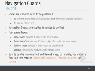 MedTech
Navigation Guards
• Sometimes, routes need to be protected:
• to prevent users from accessing areas that they're not allowed to access
• to ask for permission, …
• Navigation Guards are applied to routes to do that
• Four guard types:
• CanActivate: decides if a route can be activated
• CanActivateChild: decides if child routes of a route can be activated
• CanDeactivate: decides if a route can be deactivated
• CanLoad: decides if a module can be loaded lazily
• Guards can be implemented in different ways, but mainly, you obtain a
function that returns Observable<boolean>, Promise<boolean> or
boolean
44
Routing
 